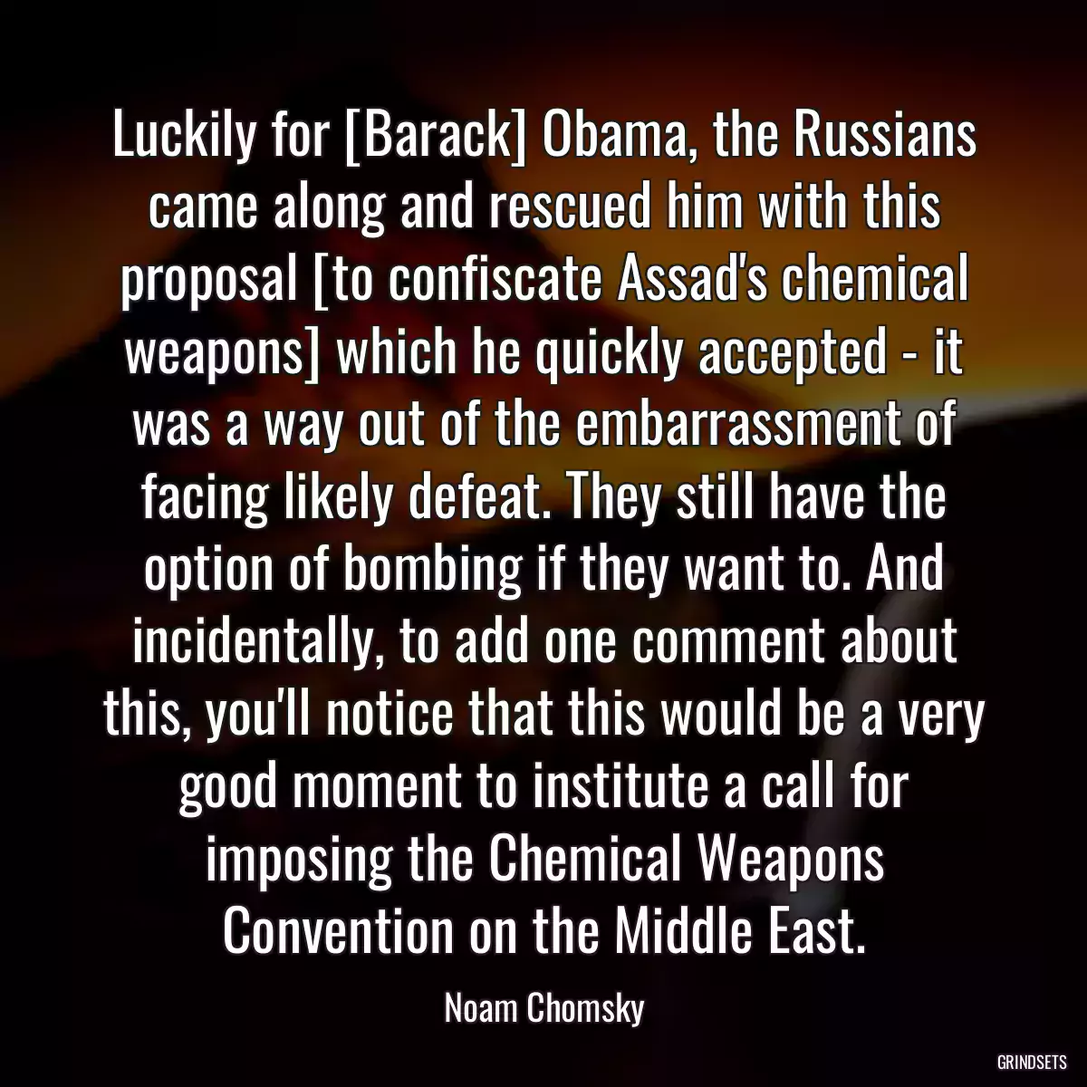 Luckily for [Barack] Obama, the Russians came along and rescued him with this proposal [to confiscate Assad\'s chemical weapons] which he quickly accepted - it was a way out of the embarrassment of facing likely defeat. They still have the option of bombing if they want to. And incidentally, to add one comment about this, you\'ll notice that this would be a very good moment to institute a call for imposing the Chemical Weapons Convention on the Middle East.