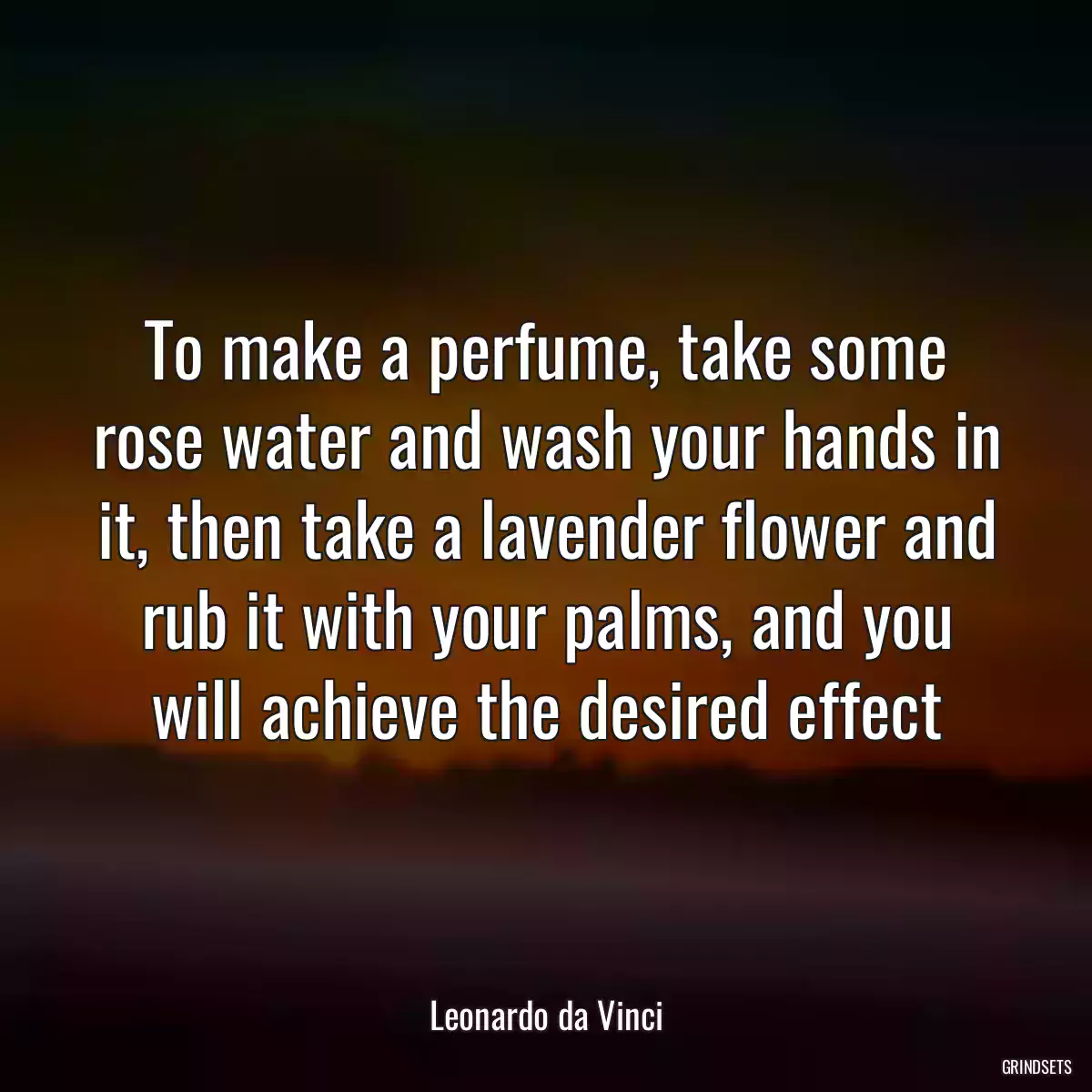 To make a perfume, take some rose water and wash your hands in it, then take a lavender flower and rub it with your palms, and you will achieve the desired effect