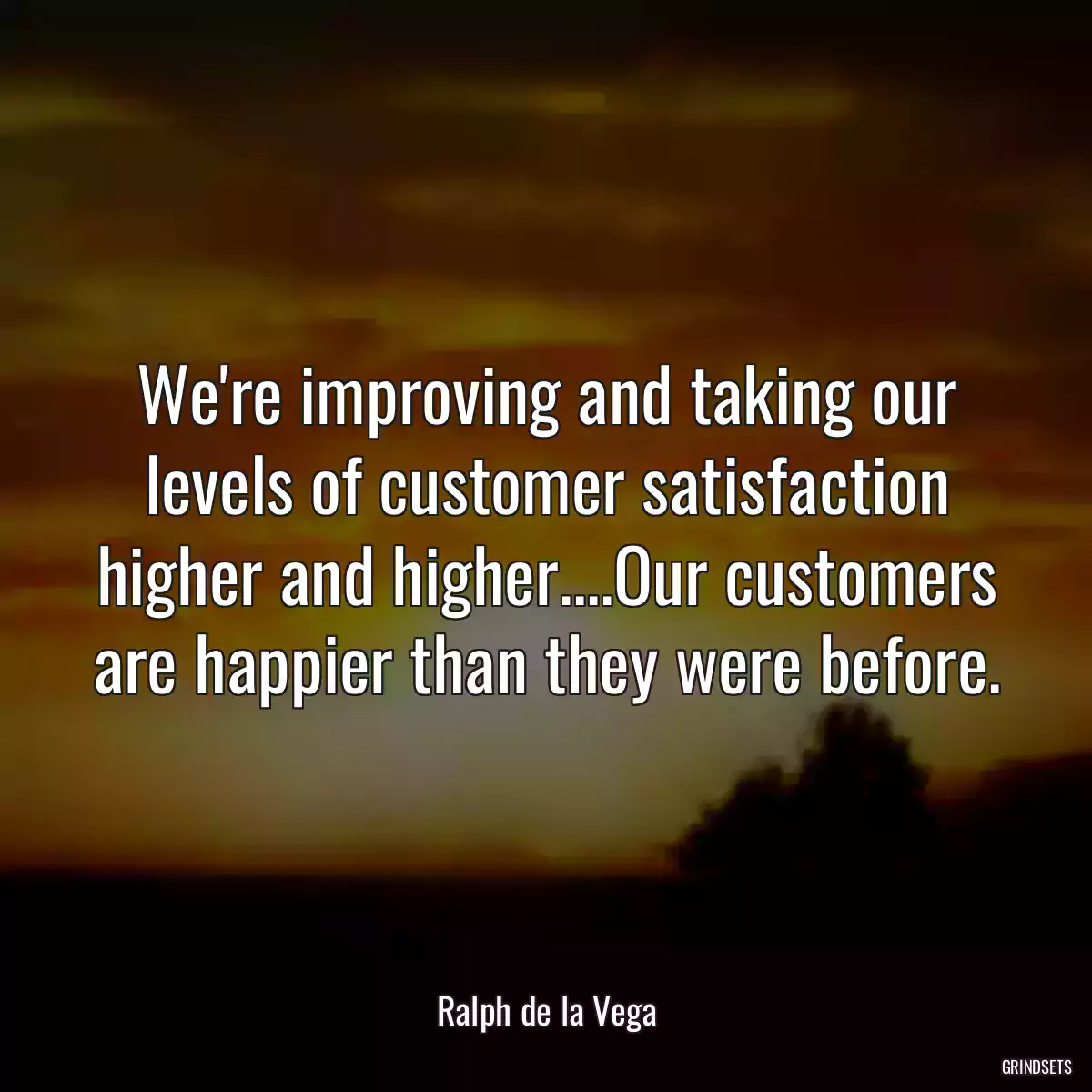 We\'re improving and taking our levels of customer satisfaction higher and higher....Our customers are happier than they were before.