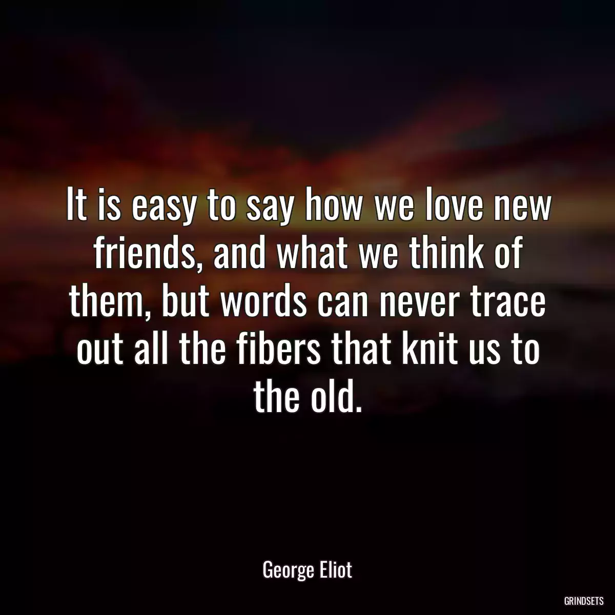 It is easy to say how we love new friends, and what we think of them, but words can never trace out all the fibers that knit us to the old.