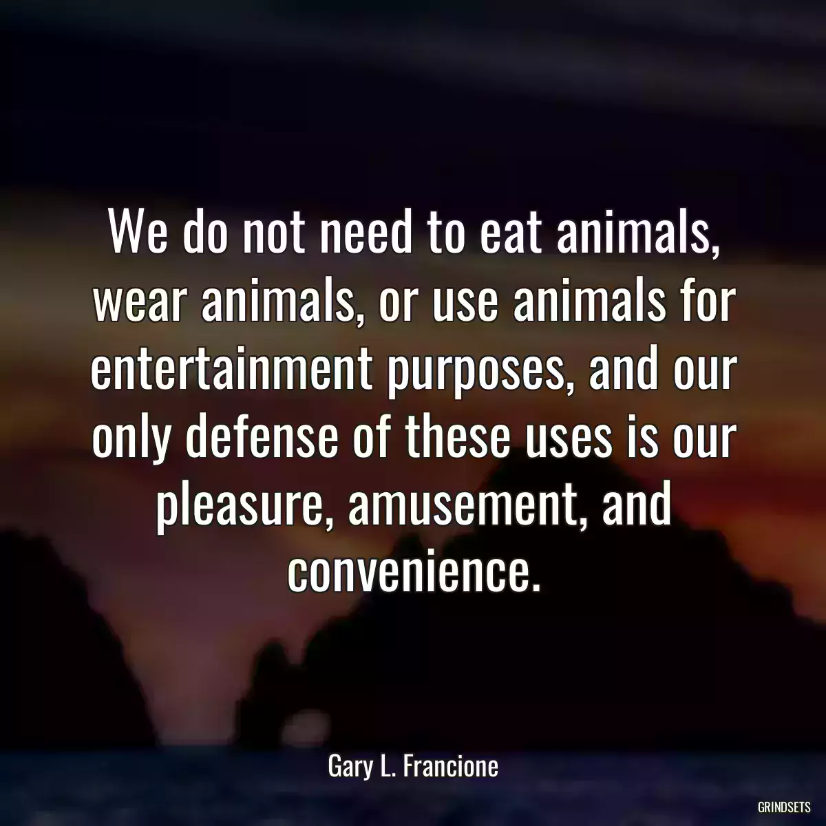 We do not need to eat animals, wear animals, or use animals for entertainment purposes, and our only defense of these uses is our pleasure, amusement, and convenience.