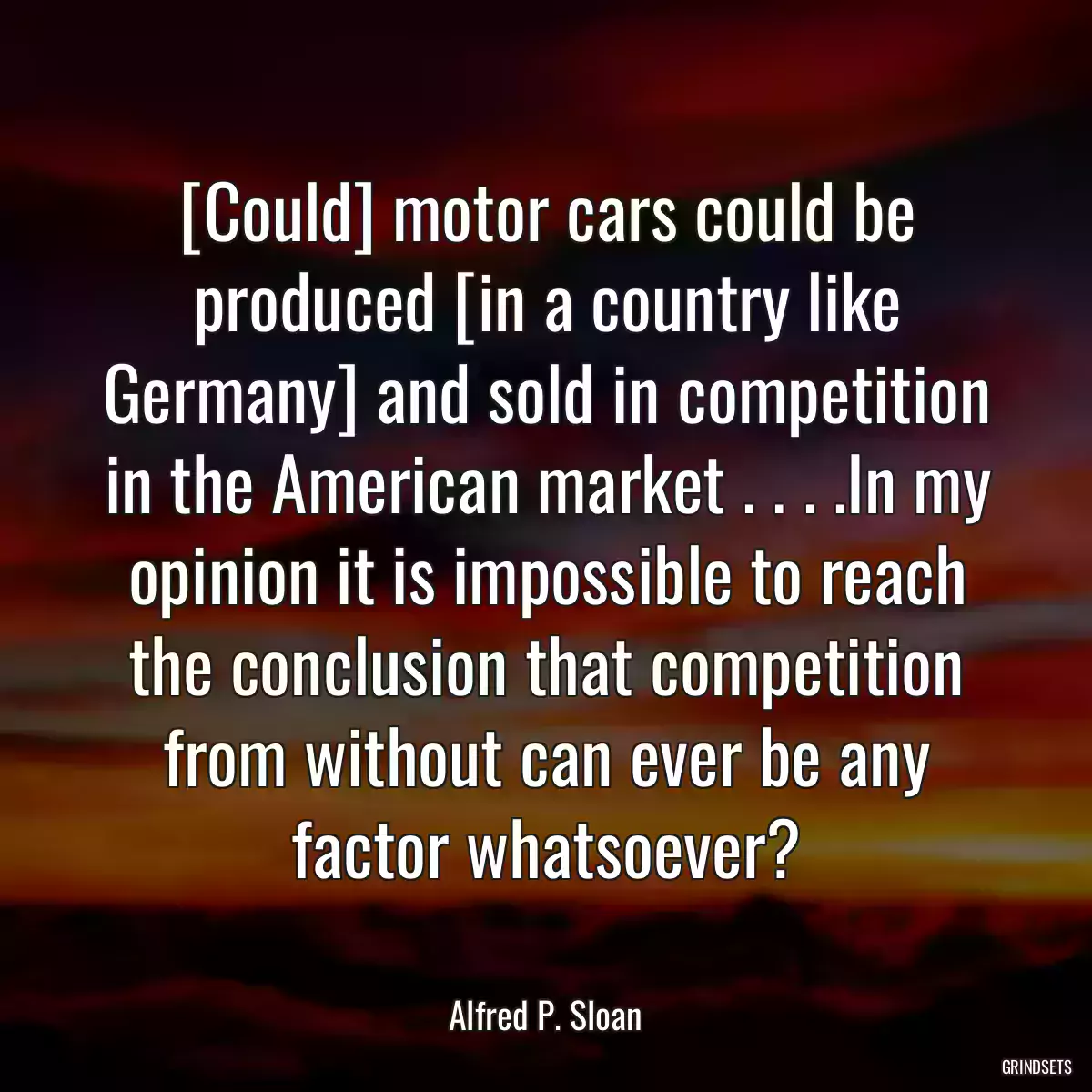 [Could] motor cars could be produced [in a country like Germany] and sold in competition in the American market . . . .In my opinion it is impossible to reach the conclusion that competition from without can ever be any factor whatsoever?