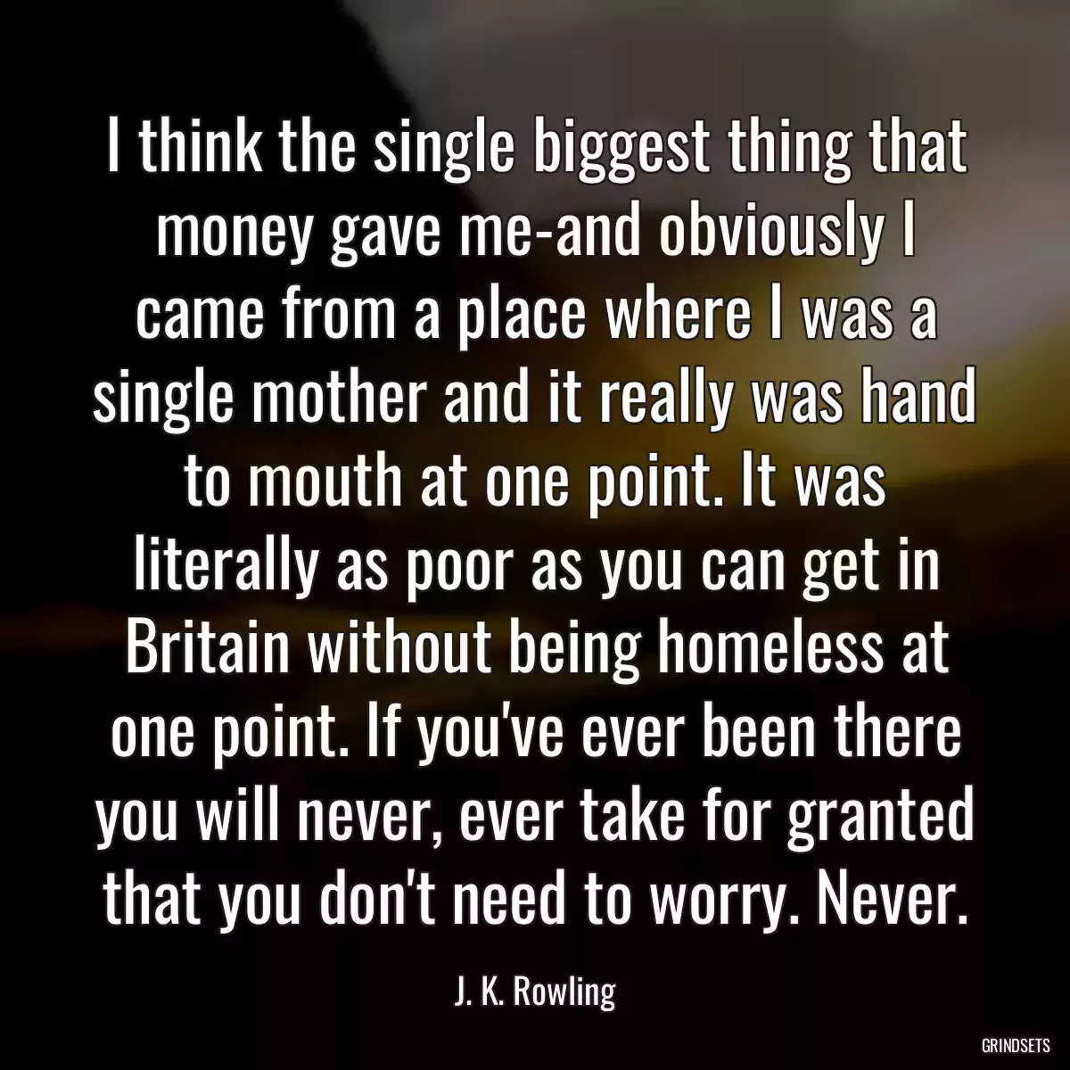 I think the single biggest thing that money gave me-and obviously I came from a place where I was a single mother and it really was hand to mouth at one point. It was literally as poor as you can get in Britain without being homeless at one point. If you\'ve ever been there you will never, ever take for granted that you don\'t need to worry. Never.