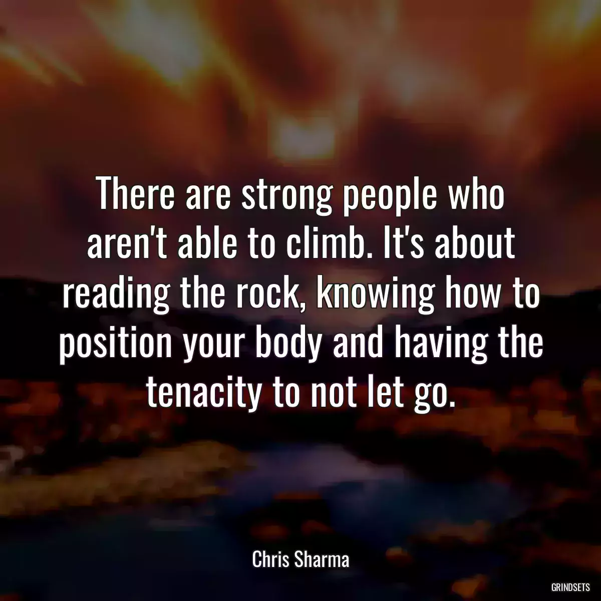 There are strong people who aren\'t able to climb. It\'s about reading the rock, knowing how to position your body and having the tenacity to not let go.