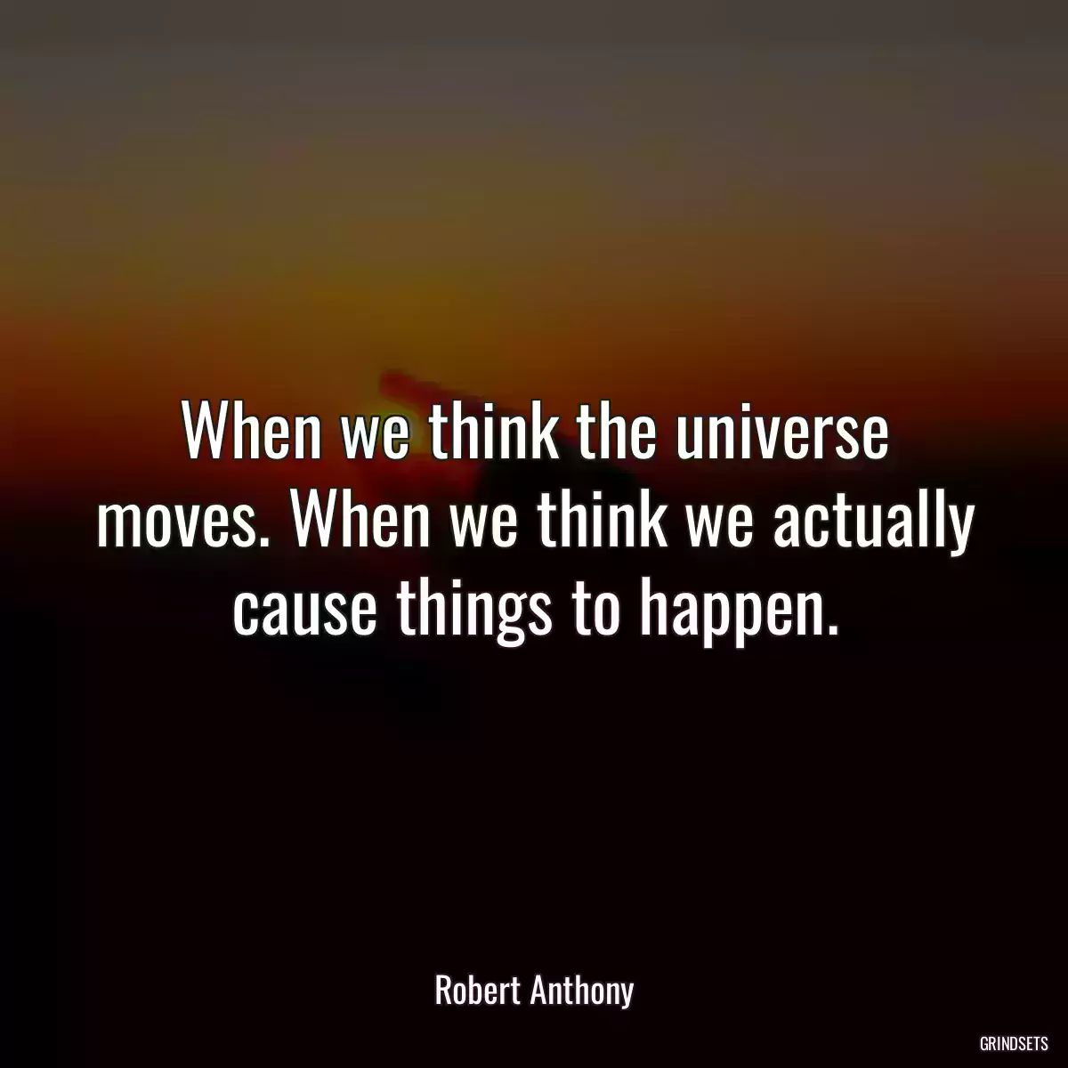 When we think the universe moves. When we think we actually cause things to happen.