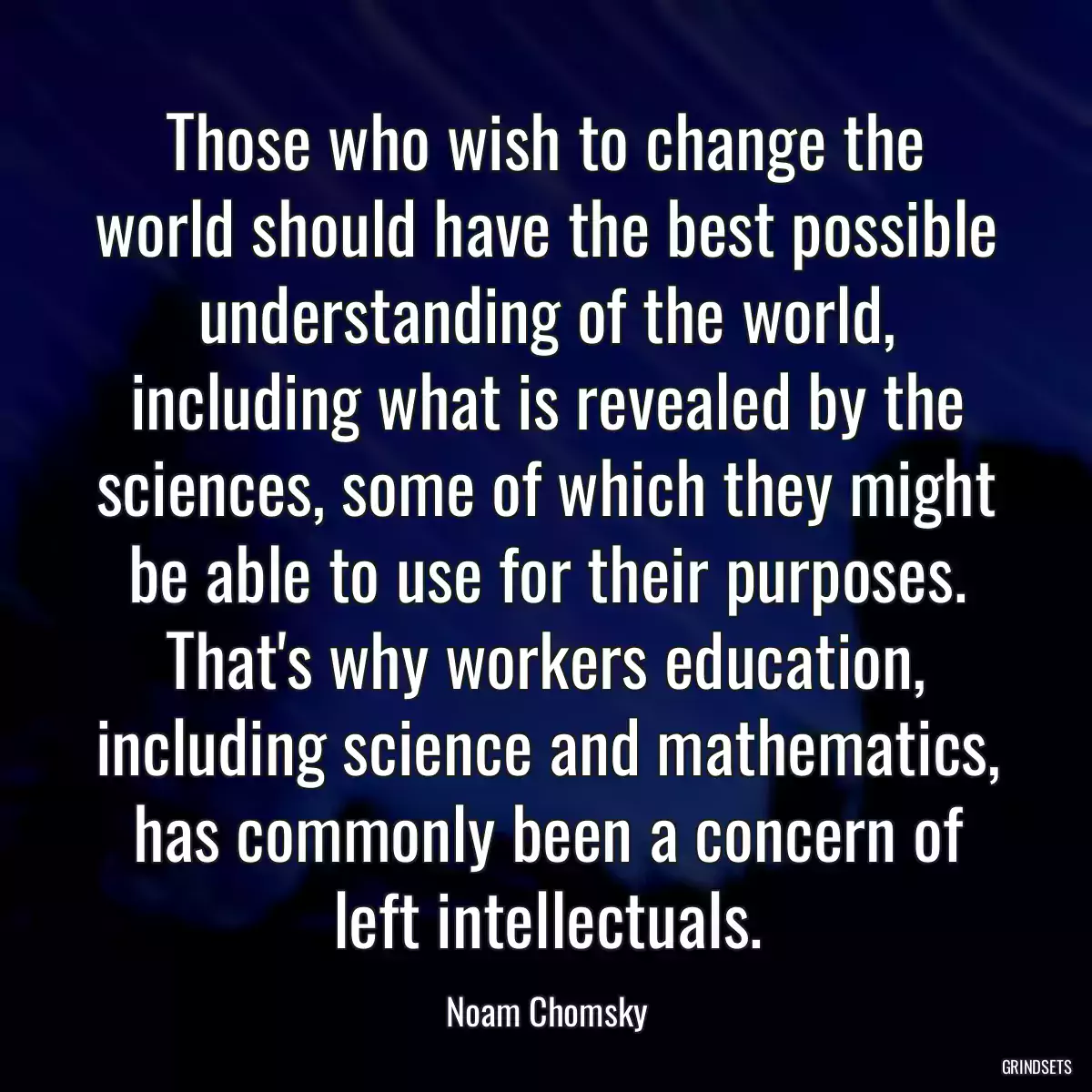 Those who wish to change the world should have the best possible understanding of the world, including what is revealed by the sciences, some of which they might be able to use for their purposes. That\'s why workers education, including science and mathematics, has commonly been a concern of left intellectuals.