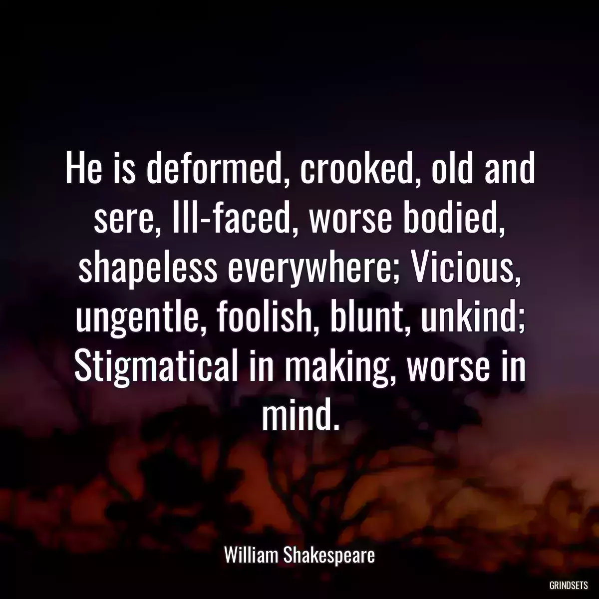 He is deformed, crooked, old and sere, Ill-faced, worse bodied, shapeless everywhere; Vicious, ungentle, foolish, blunt, unkind; Stigmatical in making, worse in mind.