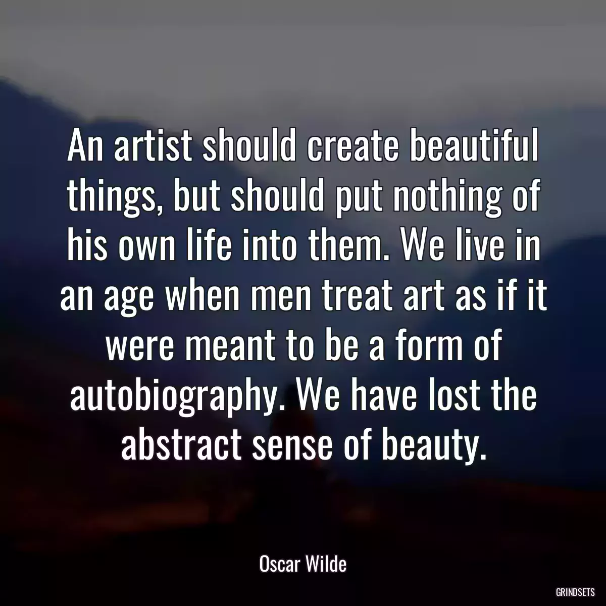 An artist should create beautiful things, but should put nothing of his own life into them. We live in an age when men treat art as if it were meant to be a form of autobiography. We have lost the abstract sense of beauty.