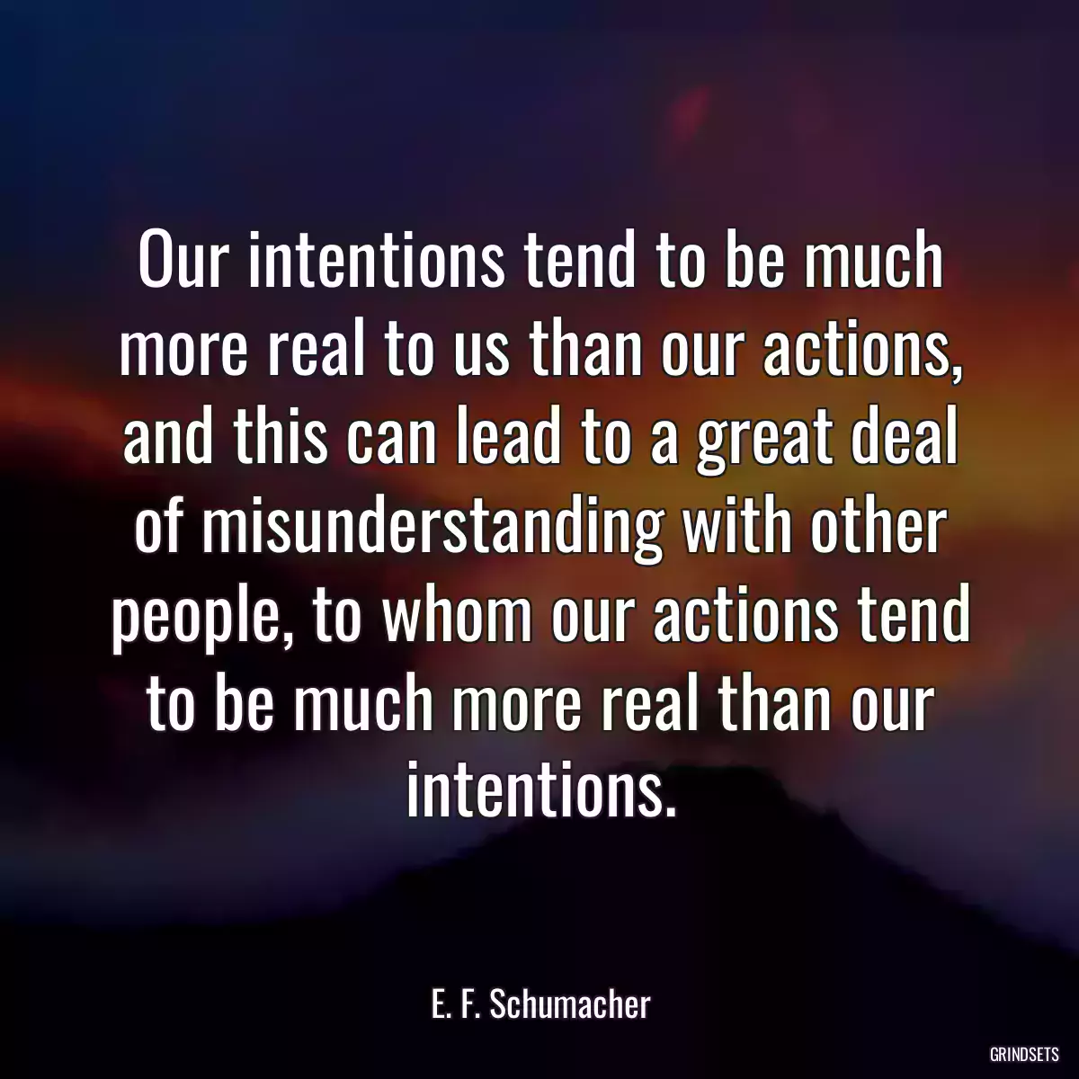 Our intentions tend to be much more real to us than our actions, and this can lead to a great deal of misunderstanding with other people, to whom our actions tend to be much more real than our intentions.