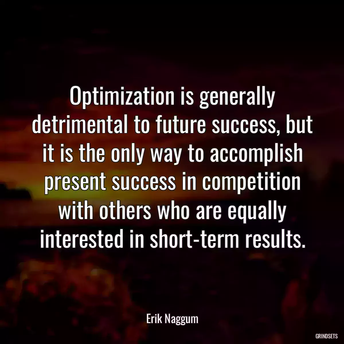 Optimization is generally detrimental to future success, but it is the only way to accomplish present success in competition with others who are equally interested in short-term results.