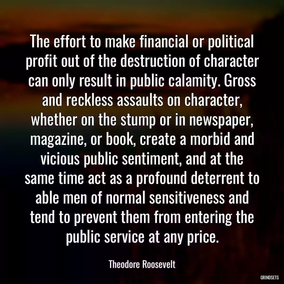 The effort to make financial or political profit out of the destruction of character can only result in public calamity. Gross and reckless assaults on character, whether on the stump or in newspaper, magazine, or book, create a morbid and vicious public sentiment, and at the same time act as a profound deterrent to able men of normal sensitiveness and tend to prevent them from entering the public service at any price.