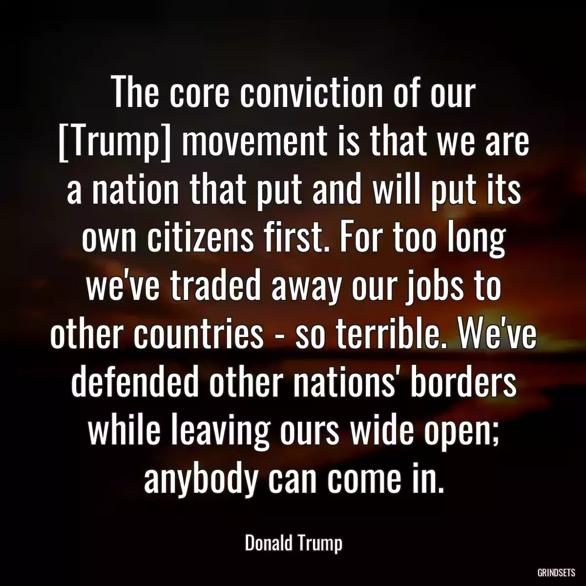 The core conviction of our [Trump] movement is that we are a nation that put and will put its own citizens first. For too long we\'ve traded away our jobs to other countries - so terrible. We\'ve defended other nations\' borders while leaving ours wide open; anybody can come in.