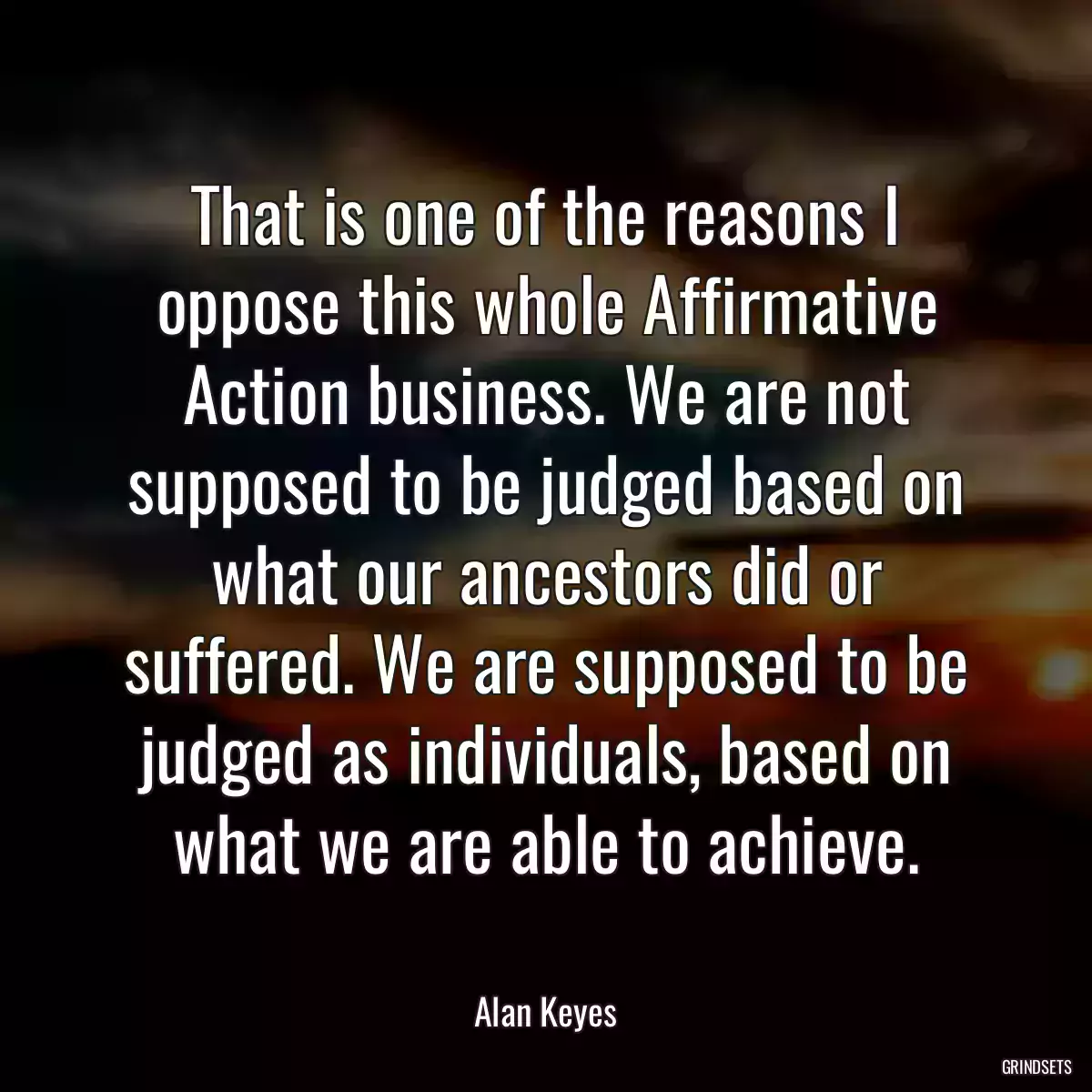 That is one of the reasons I oppose this whole Affirmative Action business. We are not supposed to be judged based on what our ancestors did or suffered. We are supposed to be judged as individuals, based on what we are able to achieve.