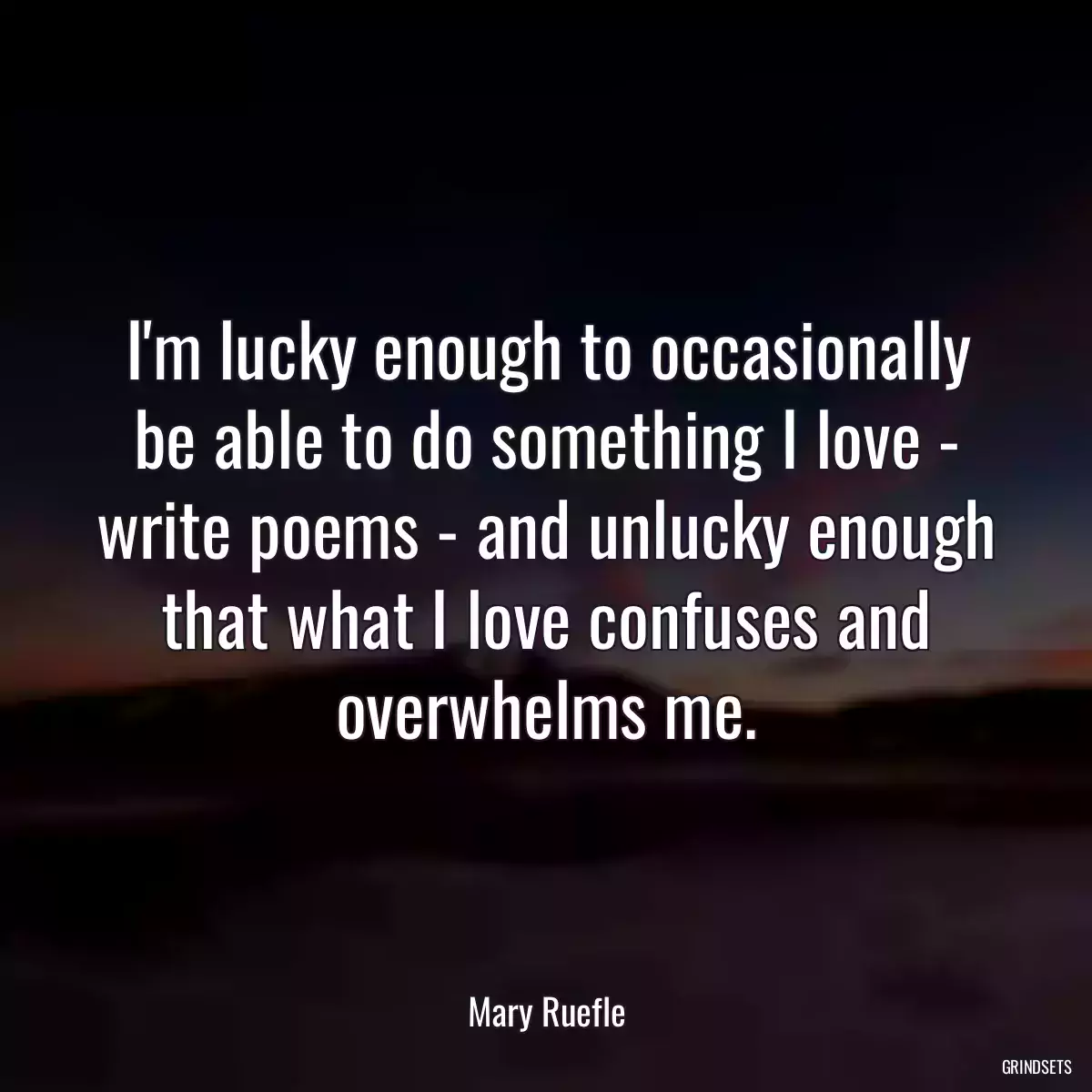 I\'m lucky enough to occasionally be able to do something I love - write poems - and unlucky enough that what I love confuses and overwhelms me.