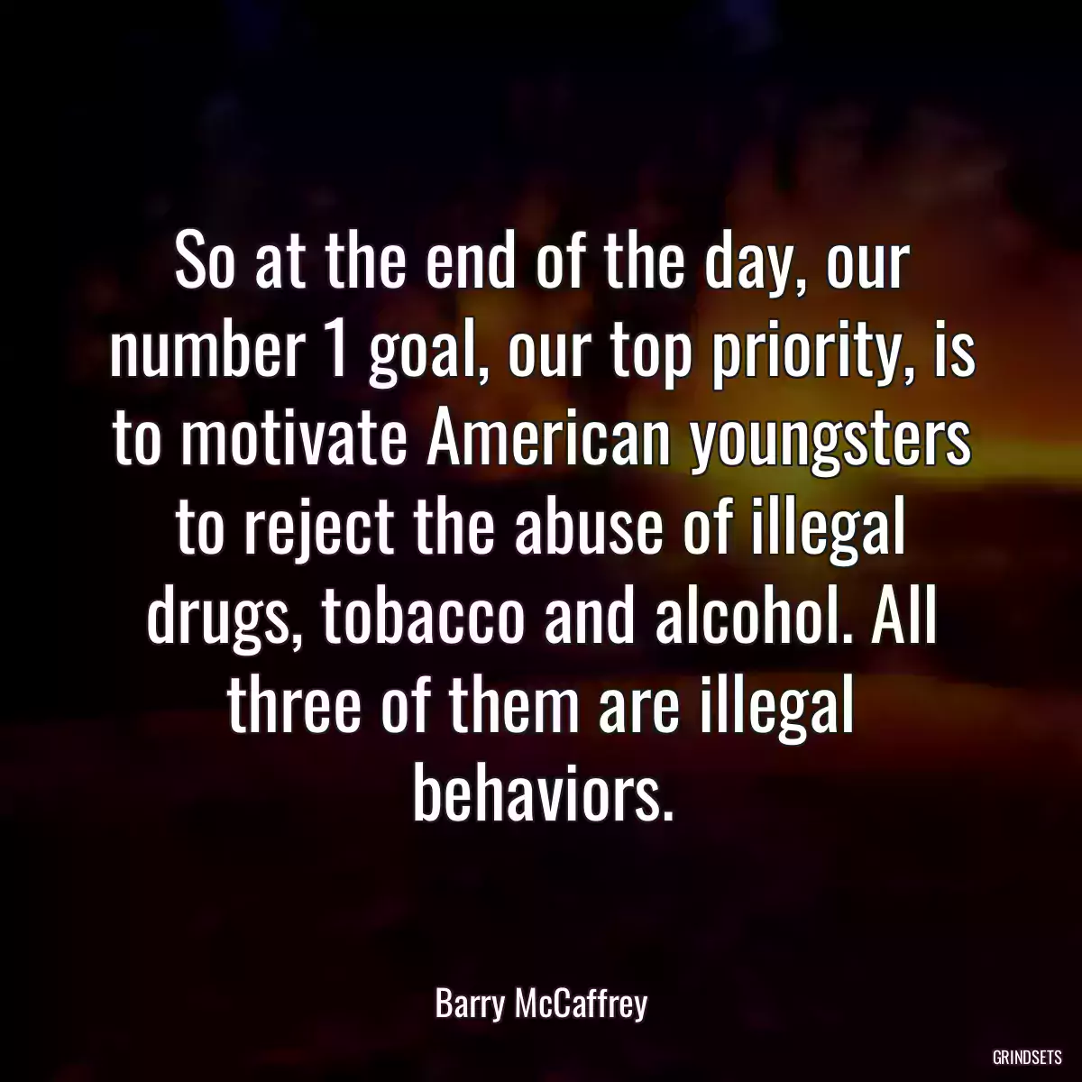 So at the end of the day, our number 1 goal, our top priority, is to motivate American youngsters to reject the abuse of illegal drugs, tobacco and alcohol. All three of them are illegal behaviors.