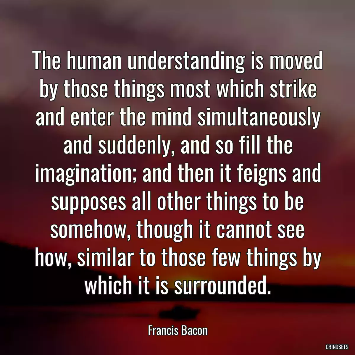 The human understanding is moved by those things most which strike and enter the mind simultaneously and suddenly, and so fill the imagination; and then it feigns and supposes all other things to be somehow, though it cannot see how, similar to those few things by which it is surrounded.