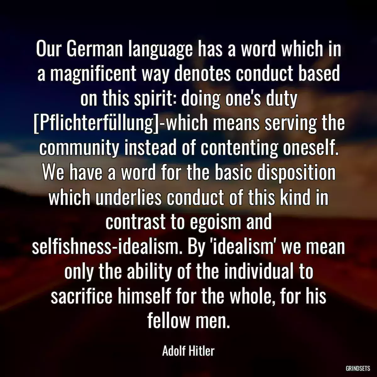 Our German language has a word which in a magnificent way denotes conduct based on this spirit: doing one\'s duty [Pflichterfüllung]-which means serving the community instead of contenting oneself. We have a word for the basic disposition which underlies conduct of this kind in contrast to egoism and selfishness-idealism. By \'idealism\' we mean only the ability of the individual to sacrifice himself for the whole, for his fellow men.