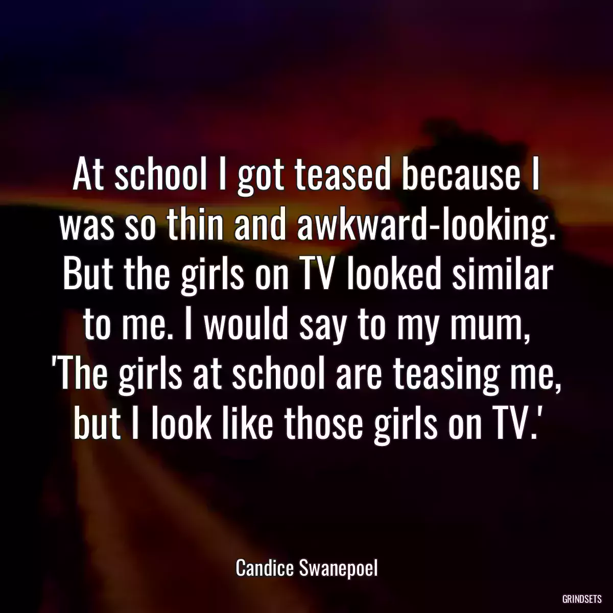 At school I got teased because I was so thin and awkward-looking. But the girls on TV looked similar to me. I would say to my mum, \'The girls at school are teasing me, but I look like those girls on TV.\'