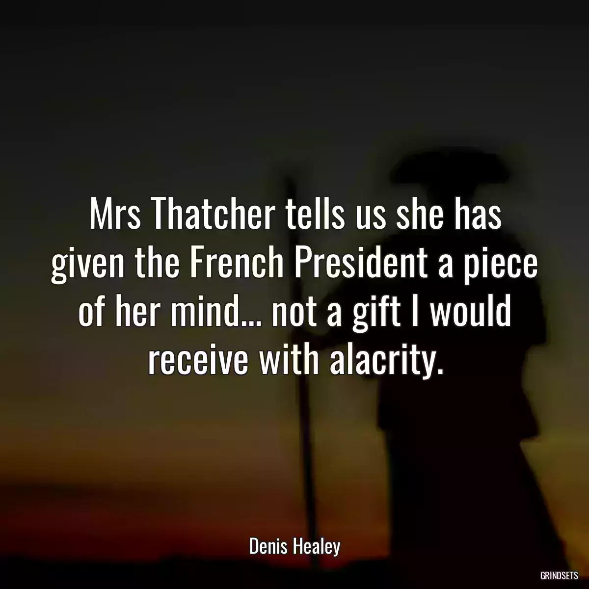 Mrs Thatcher tells us she has given the French President a piece of her mind... not a gift I would receive with alacrity.