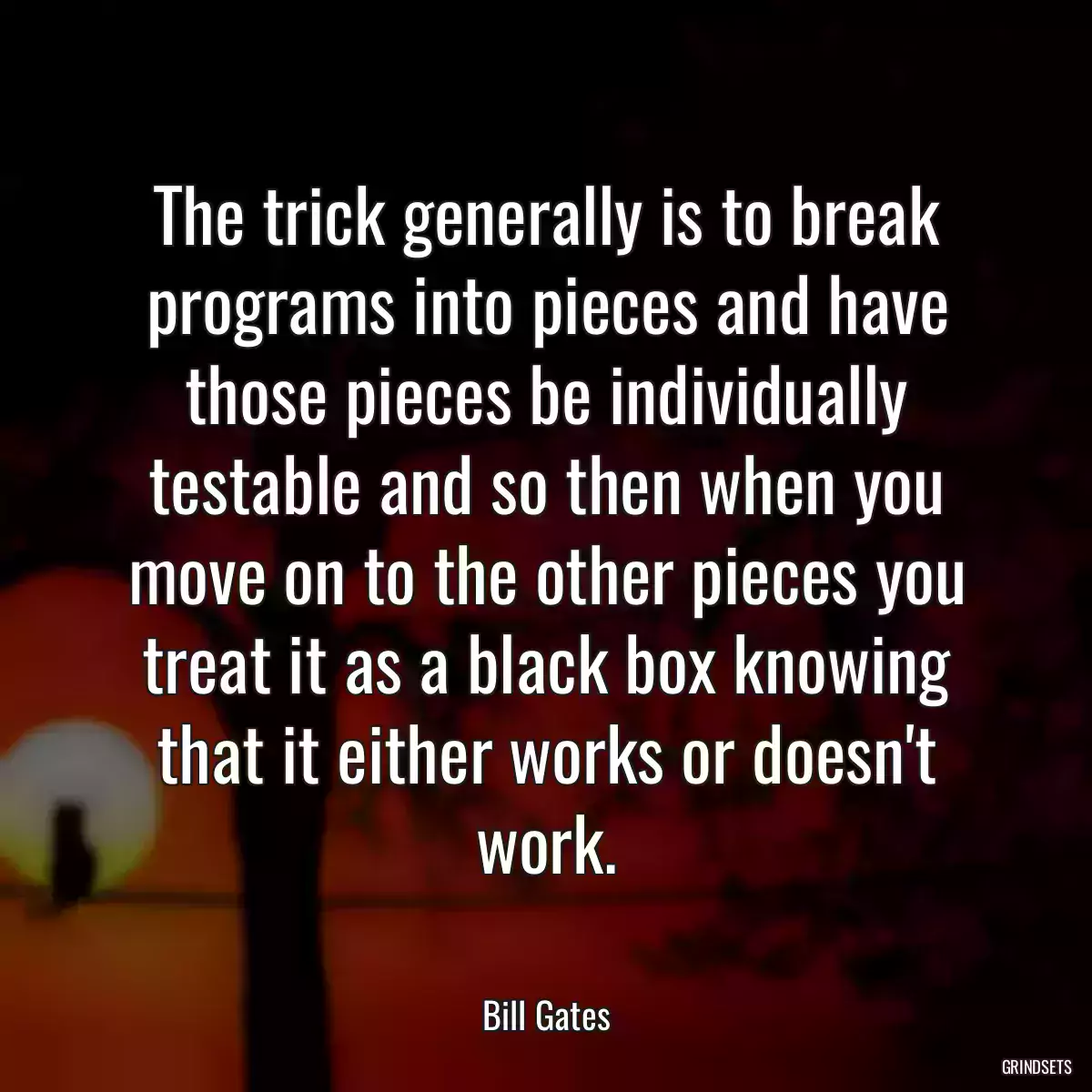 The trick generally is to break programs into pieces and have those pieces be individually testable and so then when you move on to the other pieces you treat it as a black box knowing that it either works or doesn\'t work.