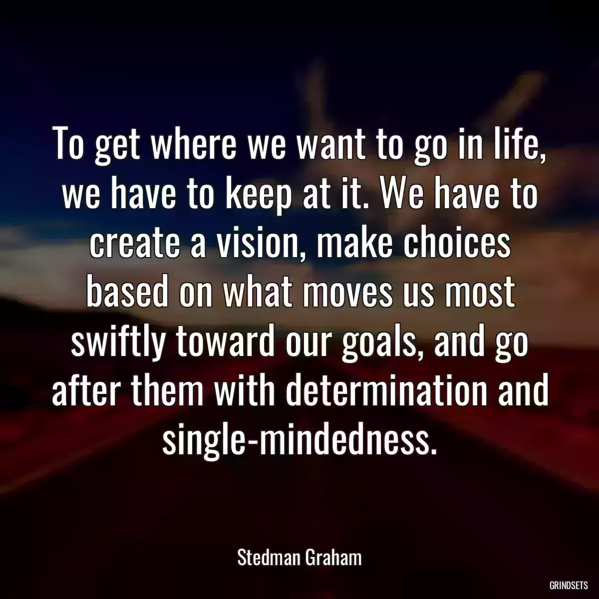 To get where we want to go in life, we have to keep at it. We have to create a vision, make choices based on what moves us most swiftly toward our goals, and go after them with determination and single-mindedness.