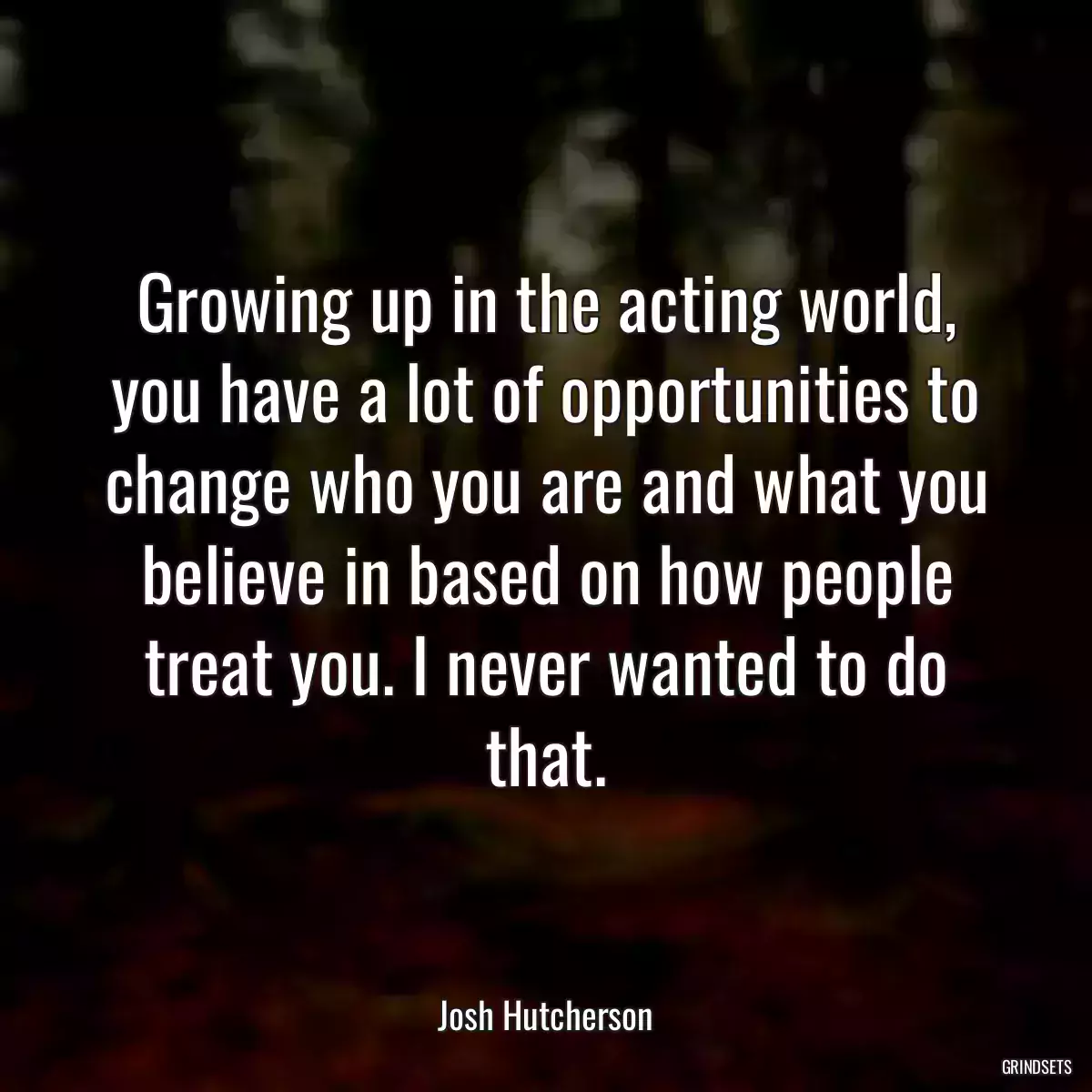 Growing up in the acting world, you have a lot of opportunities to change who you are and what you believe in based on how people treat you. I never wanted to do that.