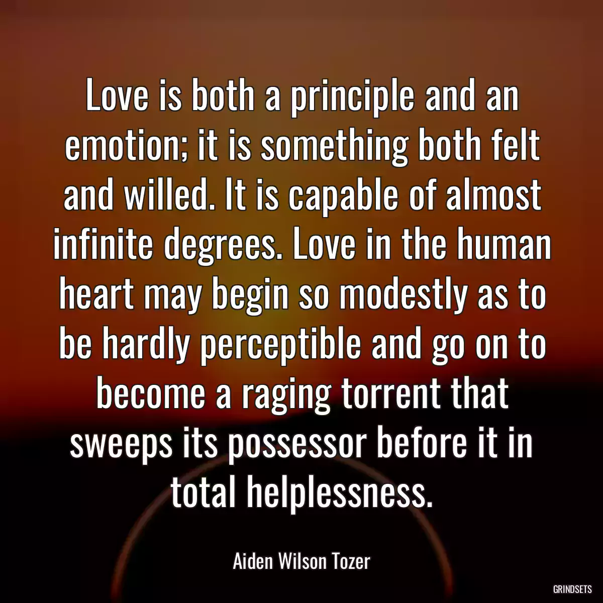 Love is both a principle and an emotion; it is something both felt and willed. It is capable of almost infinite degrees. Love in the human heart may begin so modestly as to be hardly perceptible and go on to become a raging torrent that sweeps its possessor before it in total helplessness.