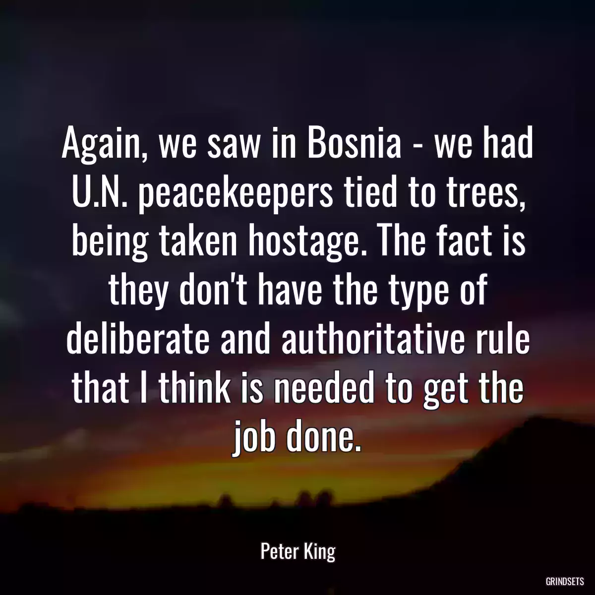 Again, we saw in Bosnia - we had U.N. peacekeepers tied to trees, being taken hostage. The fact is they don\'t have the type of deliberate and authoritative rule that I think is needed to get the job done.