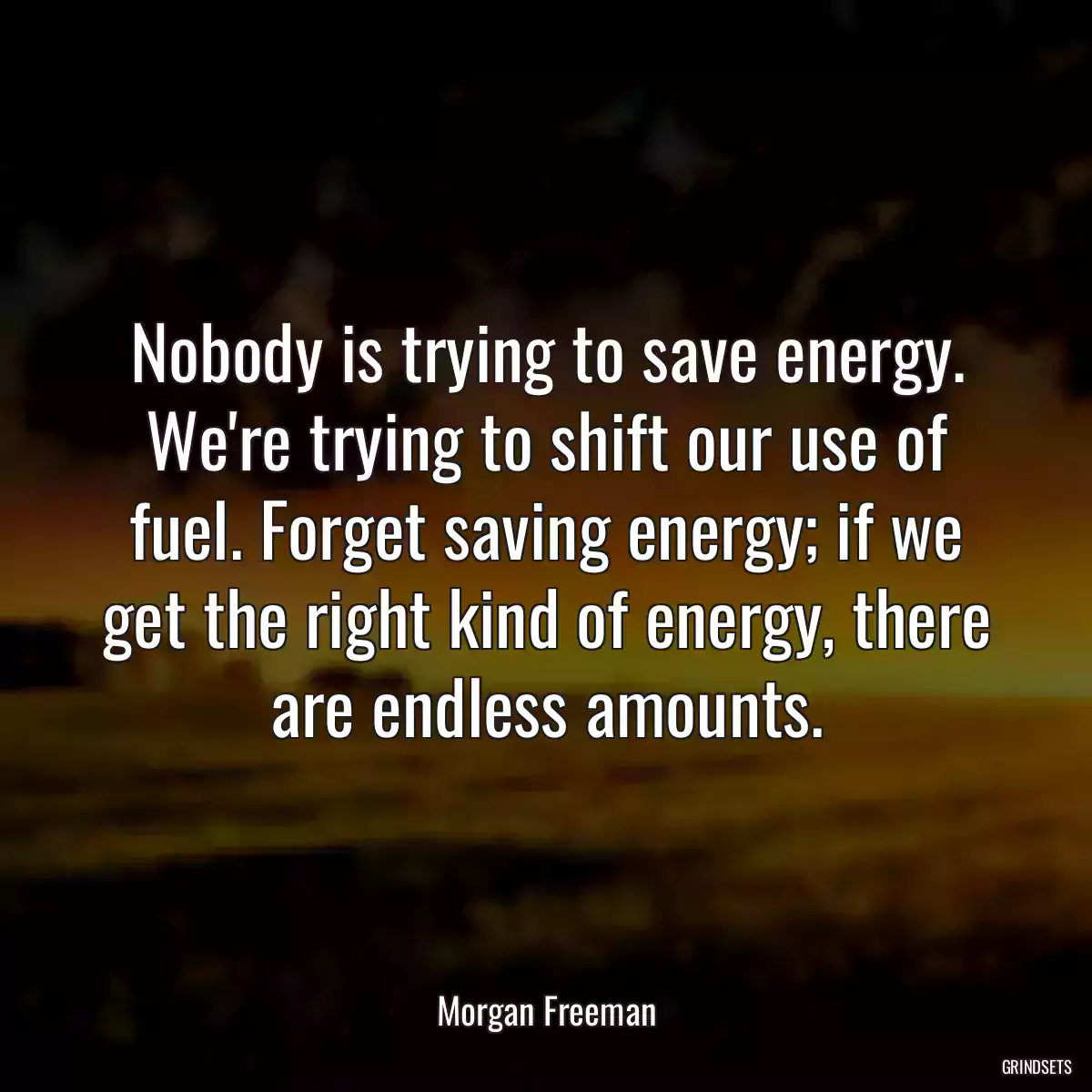 Nobody is trying to save energy. We\'re trying to shift our use of fuel. Forget saving energy; if we get the right kind of energy, there are endless amounts.