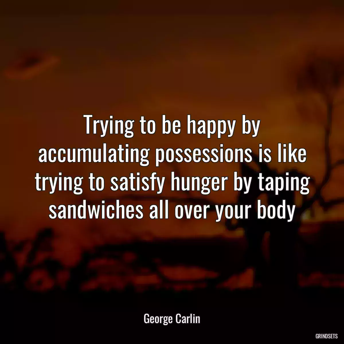 Trying to be happy by accumulating possessions is like trying to satisfy hunger by taping sandwiches all over your body