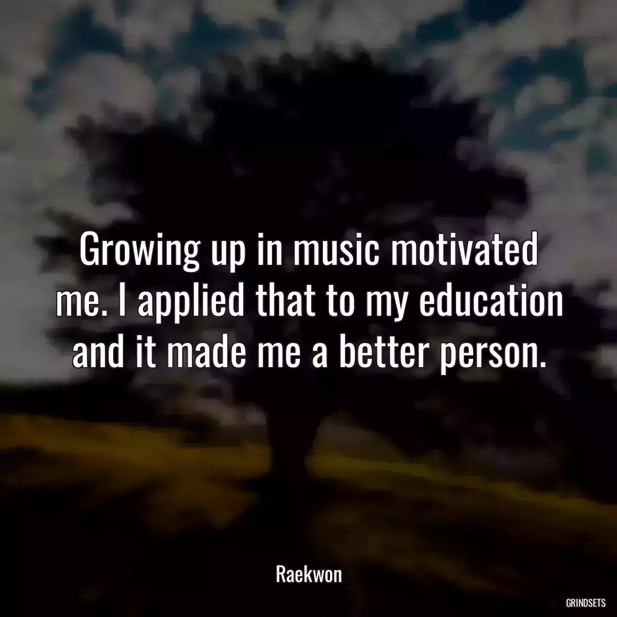 Growing up in music motivated me. I applied that to my education and it made me a better person.