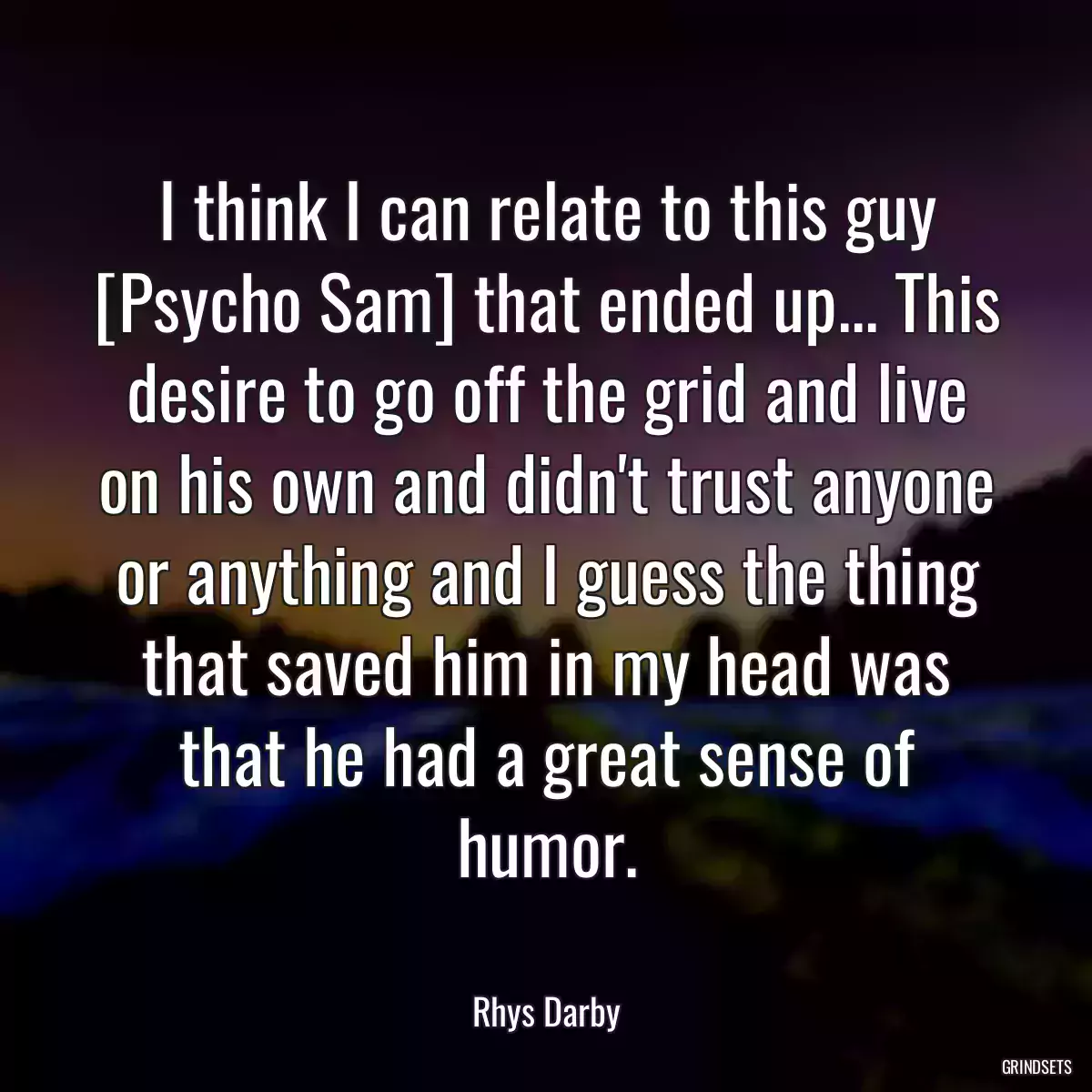 I think I can relate to this guy [Psycho Sam] that ended up... This desire to go off the grid and live on his own and didn\'t trust anyone or anything and I guess the thing that saved him in my head was that he had a great sense of humor.