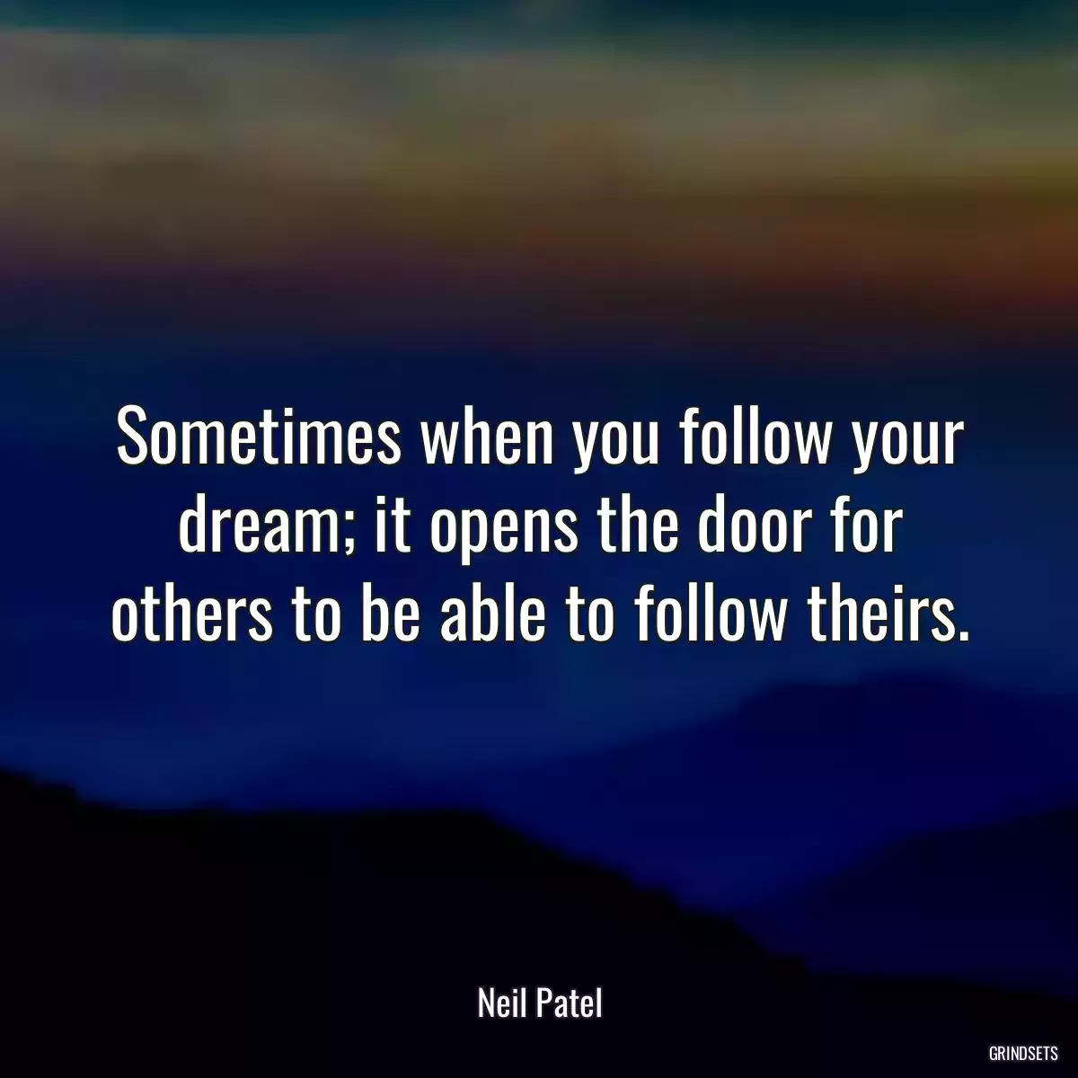 Sometimes when you follow your dream; it opens the door for others to be able to follow theirs.