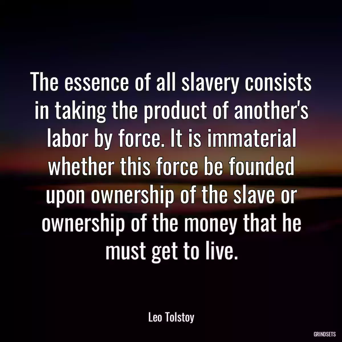 The essence of all slavery consists in taking the product of another\'s labor by force. It is immaterial whether this force be founded upon ownership of the slave or ownership of the money that he must get to live.