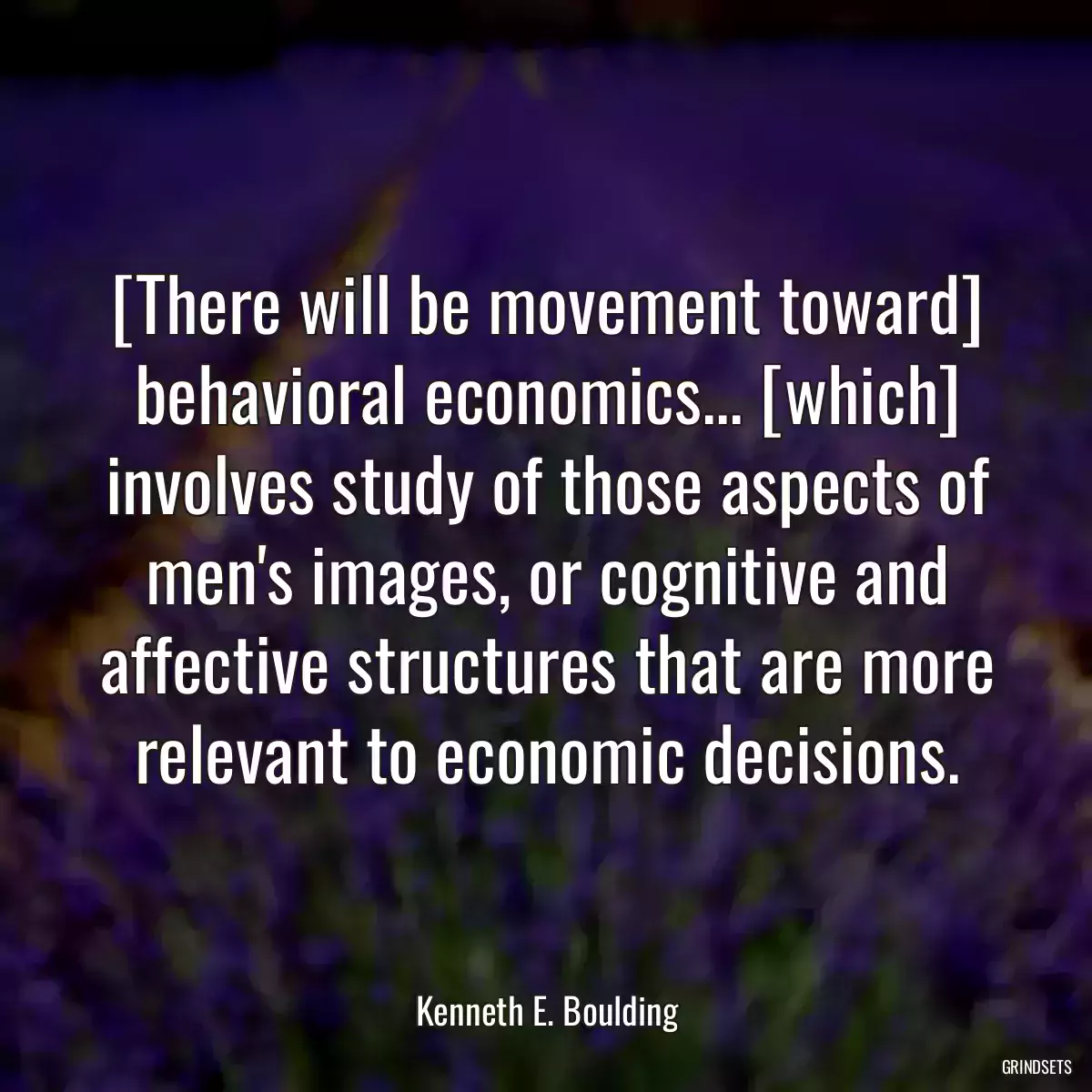 [There will be movement toward] behavioral economics... [which] involves study of those aspects of men\'s images, or cognitive and affective structures that are more relevant to economic decisions.