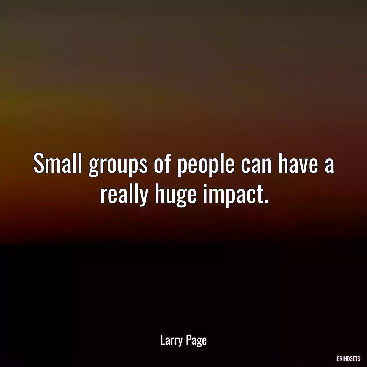 Small groups of people can have a really huge impact.