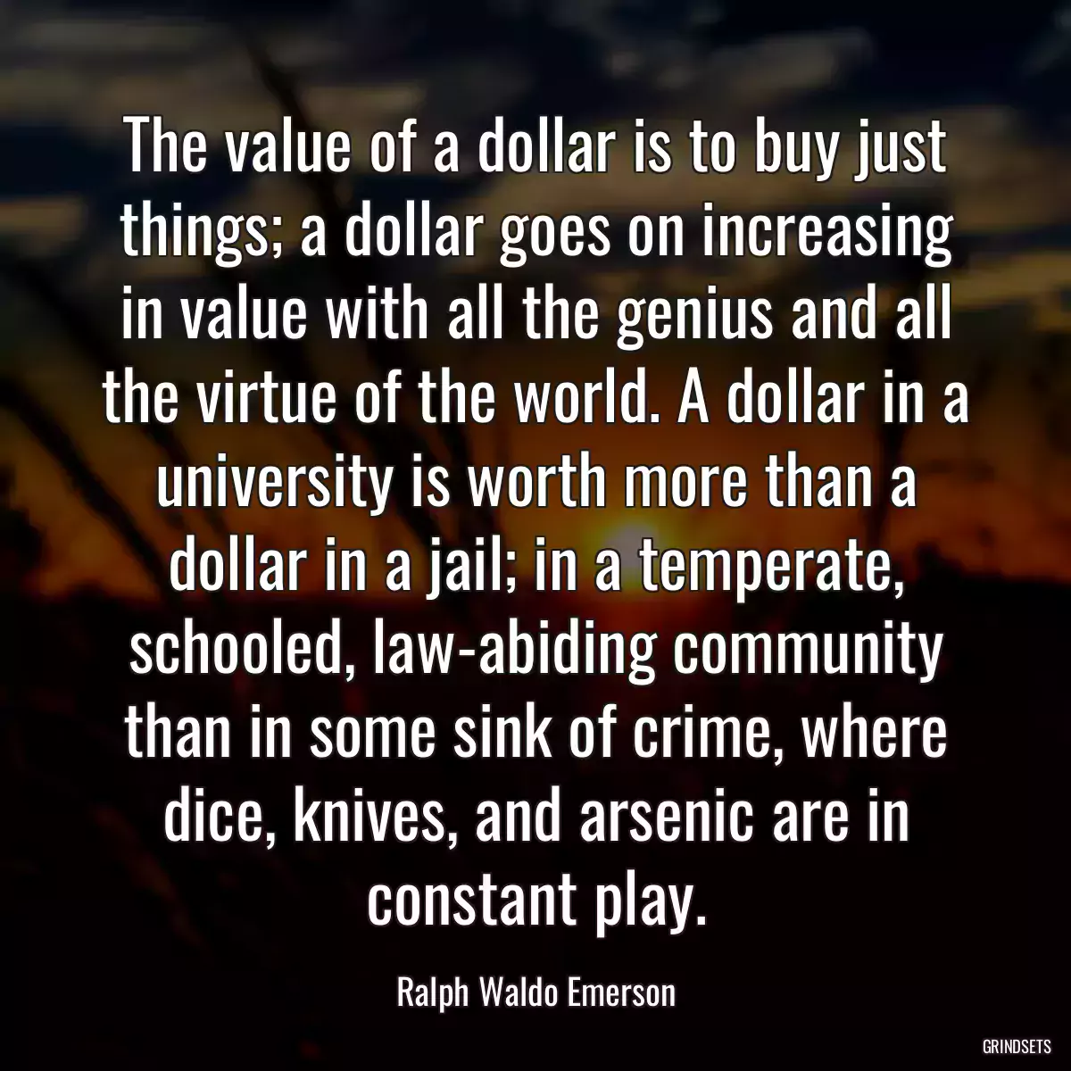 The value of a dollar is to buy just things; a dollar goes on increasing in value with all the genius and all the virtue of the world. A dollar in a university is worth more than a dollar in a jail; in a temperate, schooled, law-abiding community than in some sink of crime, where dice, knives, and arsenic are in constant play.