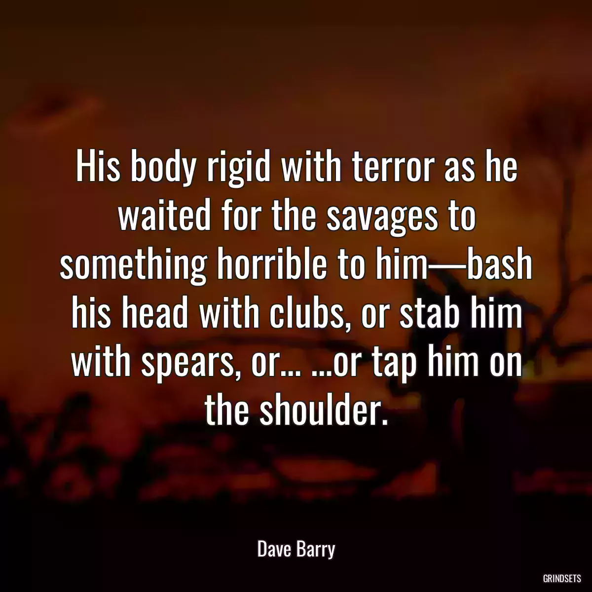 His body rigid with terror as he waited for the savages to something horrible to him—bash his head with clubs, or stab him with spears, or… …or tap him on the shoulder.