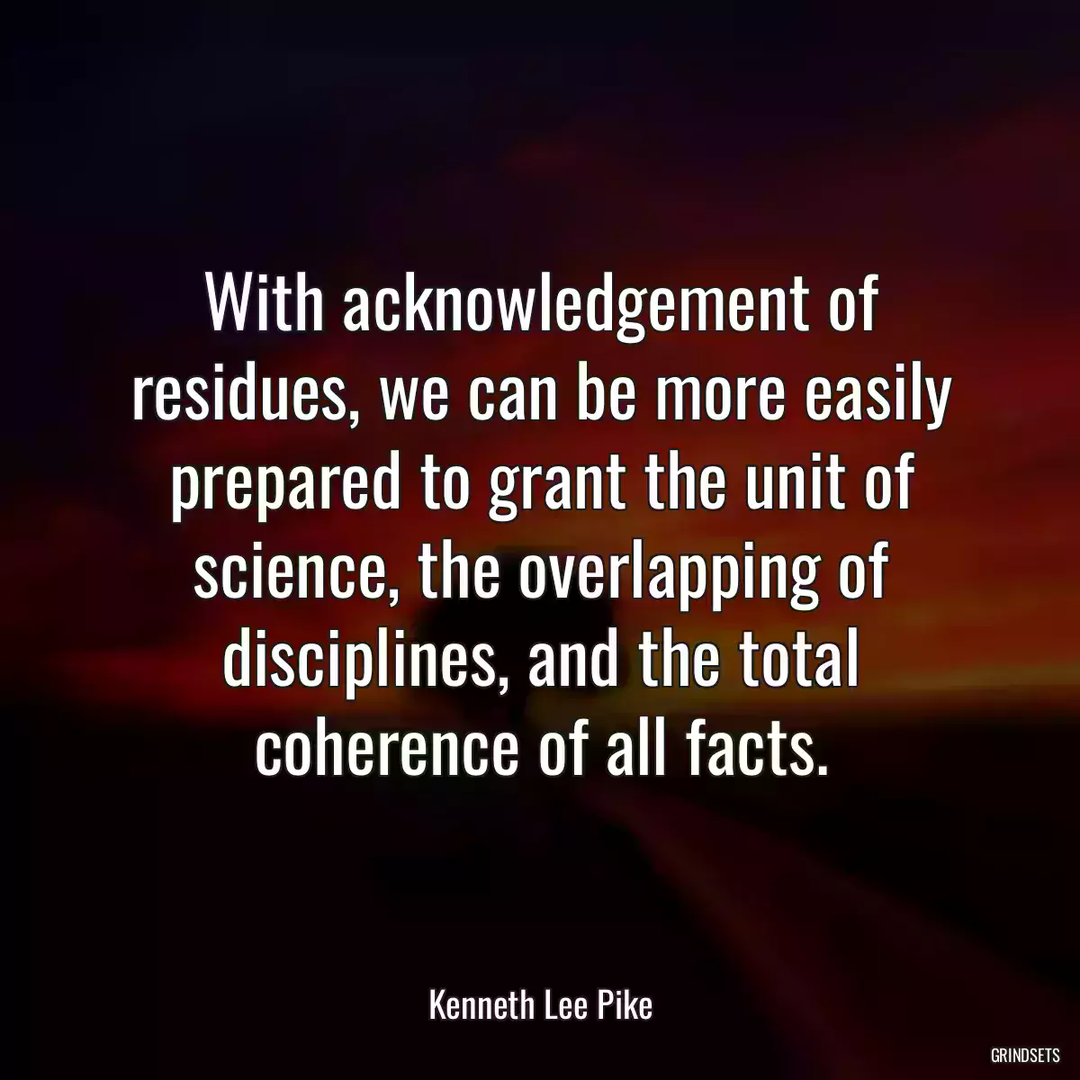 With acknowledgement of residues, we can be more easily prepared to grant the unit of science, the overlapping of disciplines, and the total coherence of all facts.