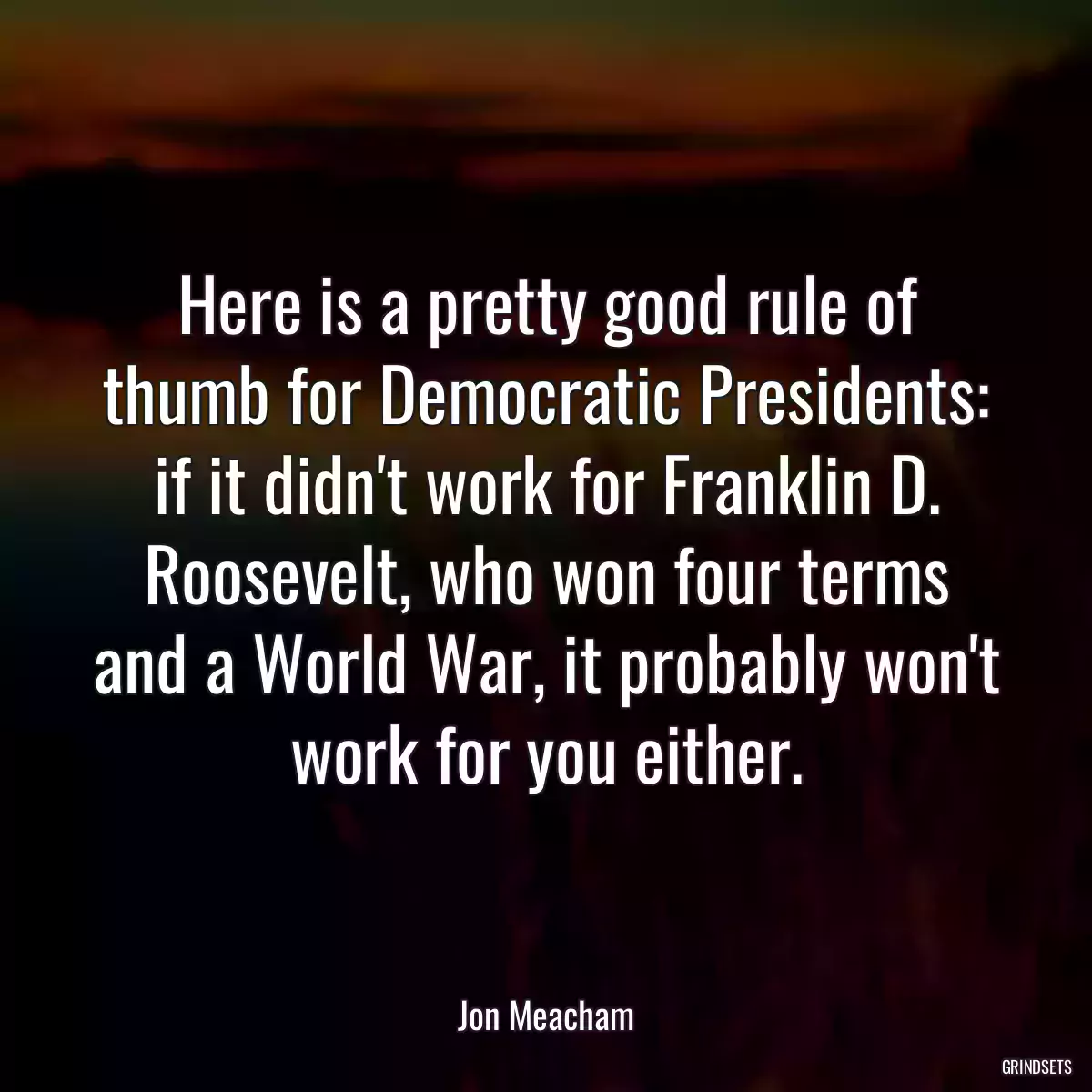 Here is a pretty good rule of thumb for Democratic Presidents: if it didn\'t work for Franklin D. Roosevelt, who won four terms and a World War, it probably won\'t work for you either.