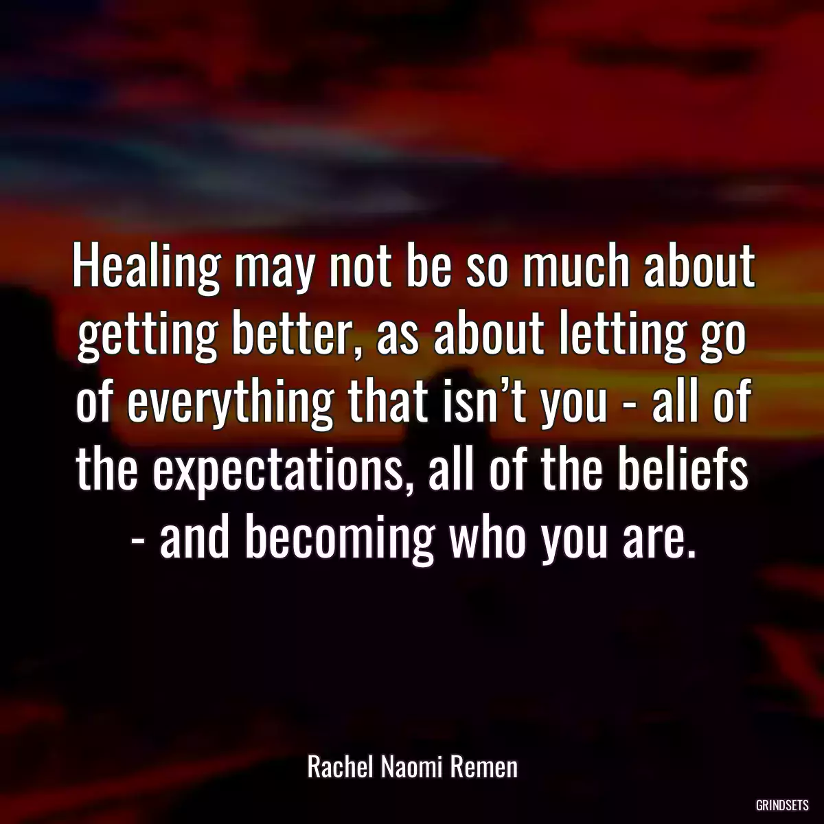 Healing may not be so much about getting better, as about letting go of everything that isn’t you - all of the expectations, all of the beliefs - and becoming who you are.