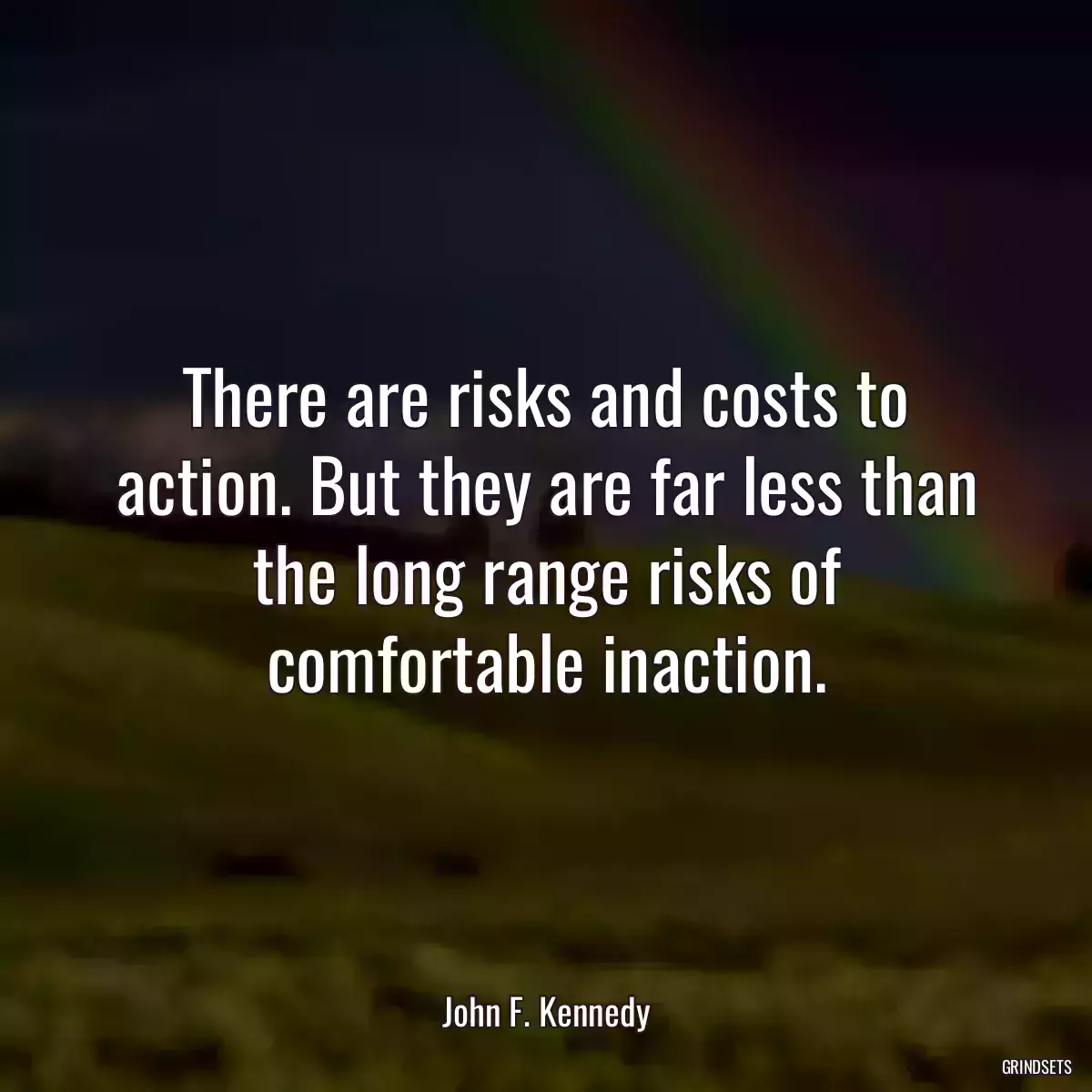 There are risks and costs to action. But they are far less than the long range risks of comfortable inaction.