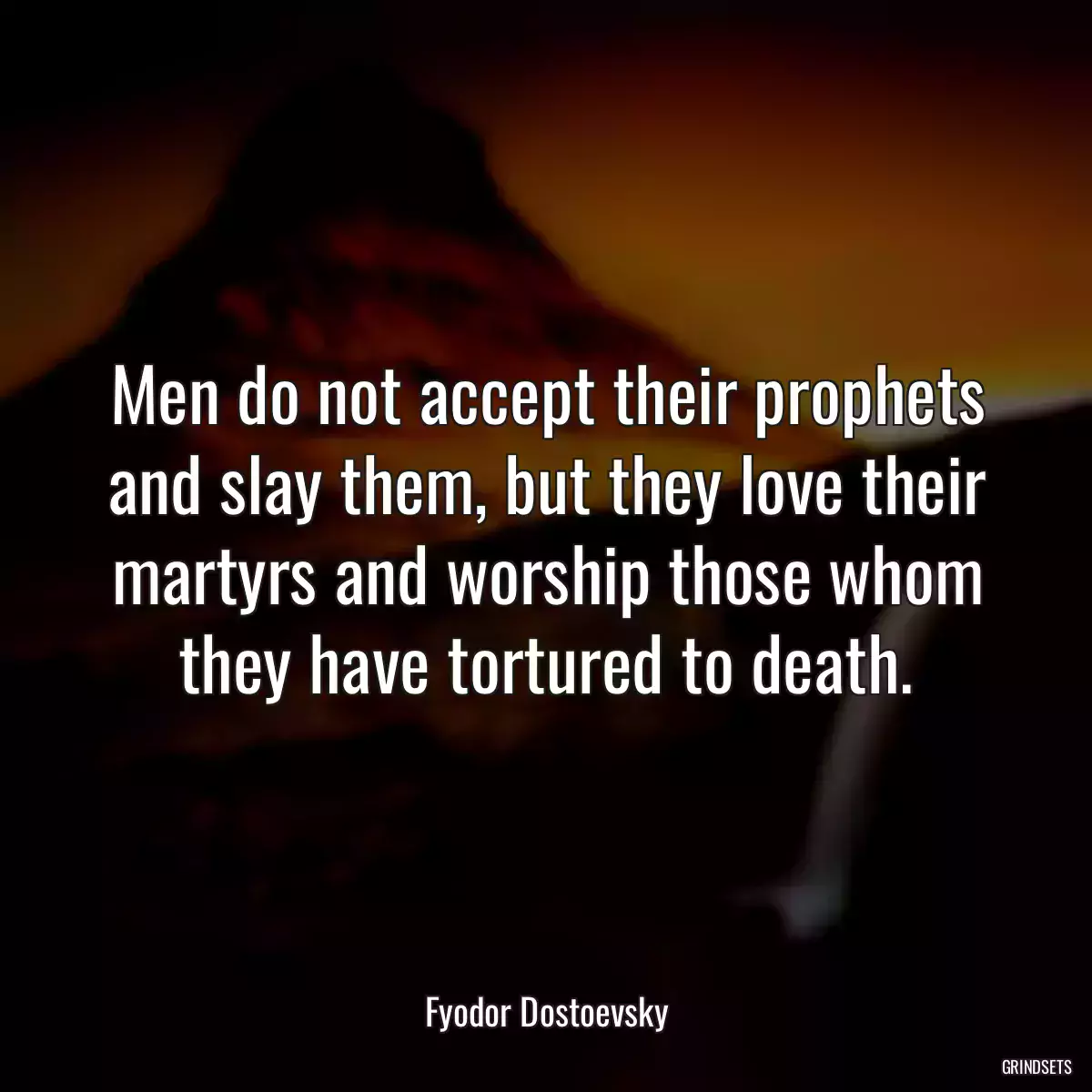 Men do not accept their prophets and slay them, but they love their martyrs and worship those whom they have tortured to death.