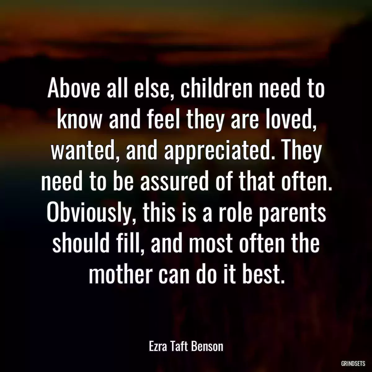 Above all else, children need to know and feel they are loved, wanted, and appreciated. They need to be assured of that often. Obviously, this is a role parents should fill, and most often the mother can do it best.