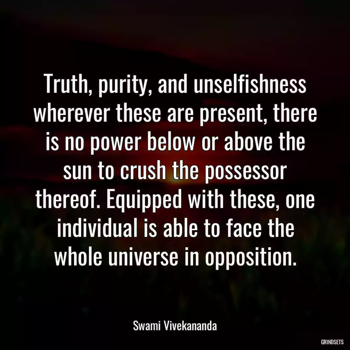 Truth, purity, and unselfishness wherever these are present, there is no power below or above the sun to crush the possessor thereof. Equipped with these, one individual is able to face the whole universe in opposition.