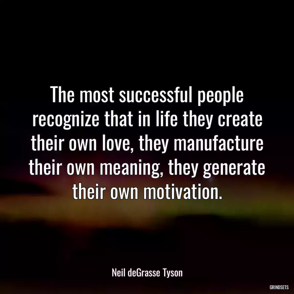 The most successful people recognize that in life they create their own love, they manufacture their own meaning, they generate their own motivation.