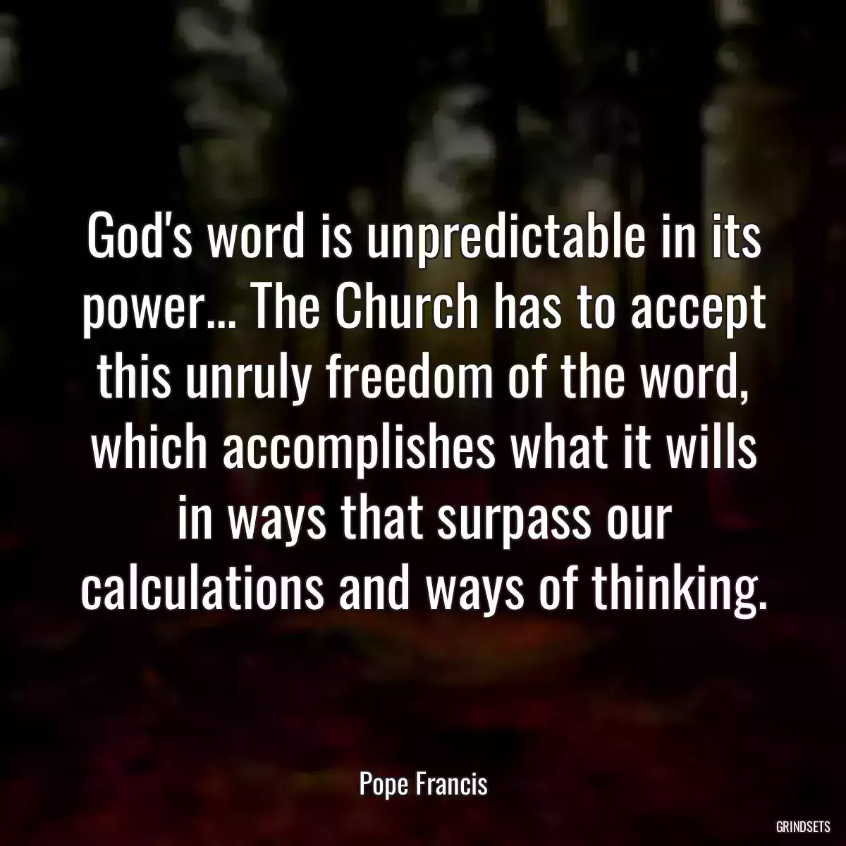 God\'s word is unpredictable in its power... The Church has to accept this unruly freedom of the word, which accomplishes what it wills in ways that surpass our calculations and ways of thinking.