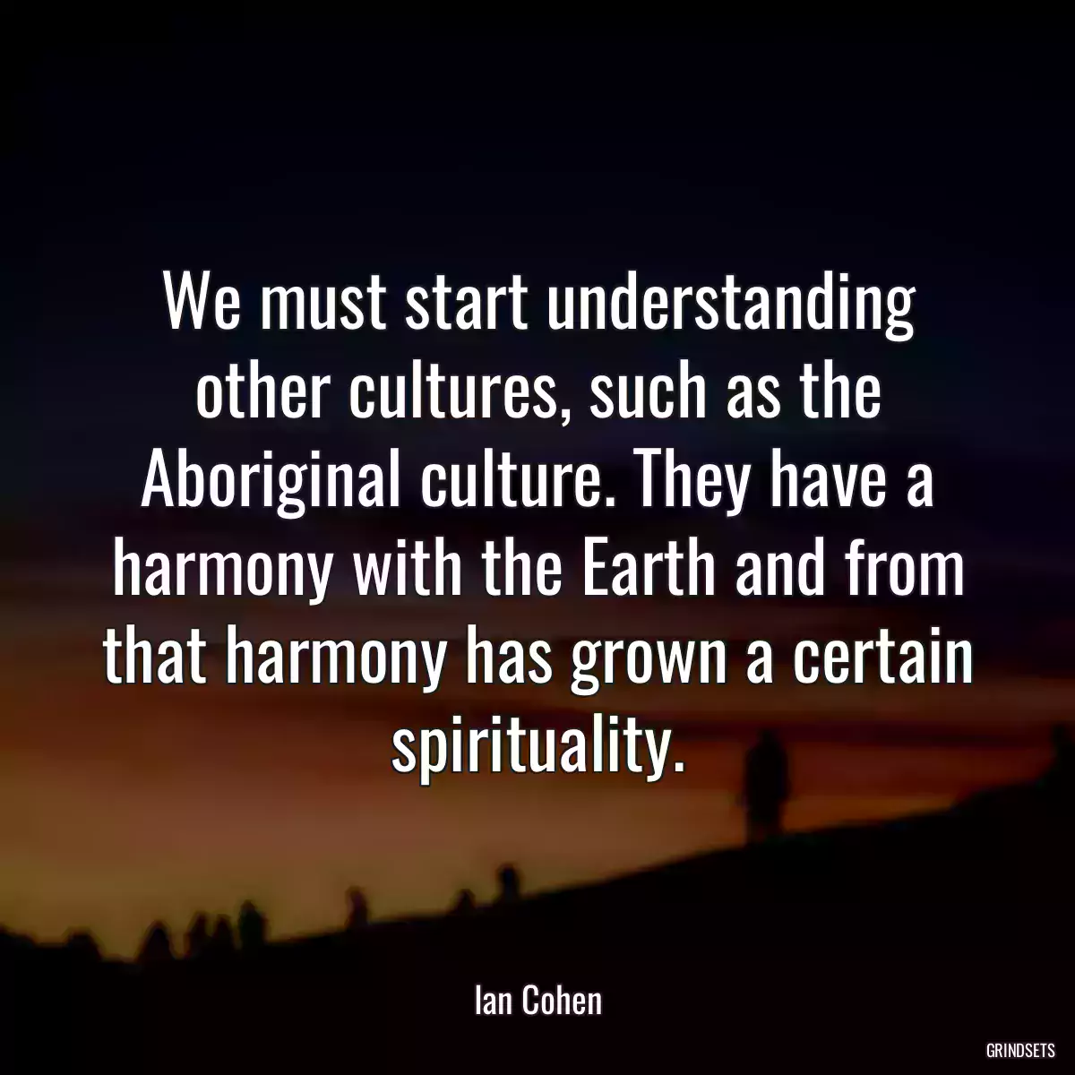 We must start understanding other cultures, such as the Aboriginal culture. They have a harmony with the Earth and from that harmony has grown a certain spirituality.