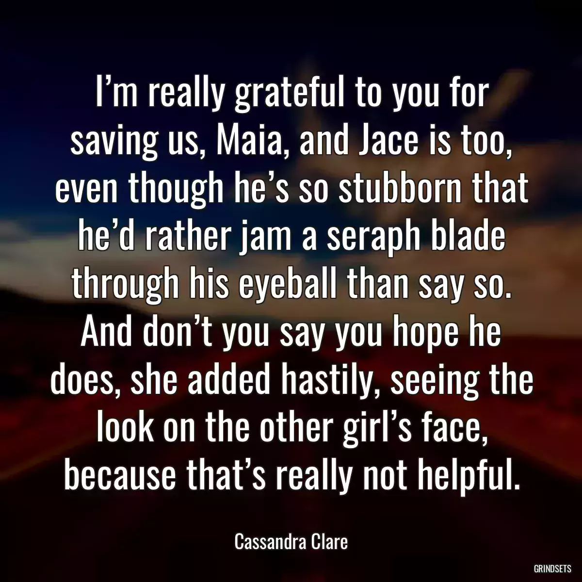 I’m really grateful to you for saving us, Maia, and Jace is too, even though he’s so stubborn that he’d rather jam a seraph blade through his eyeball than say so. And don’t you say you hope he does, she added hastily, seeing the look on the other girl’s face, because that’s really not helpful.