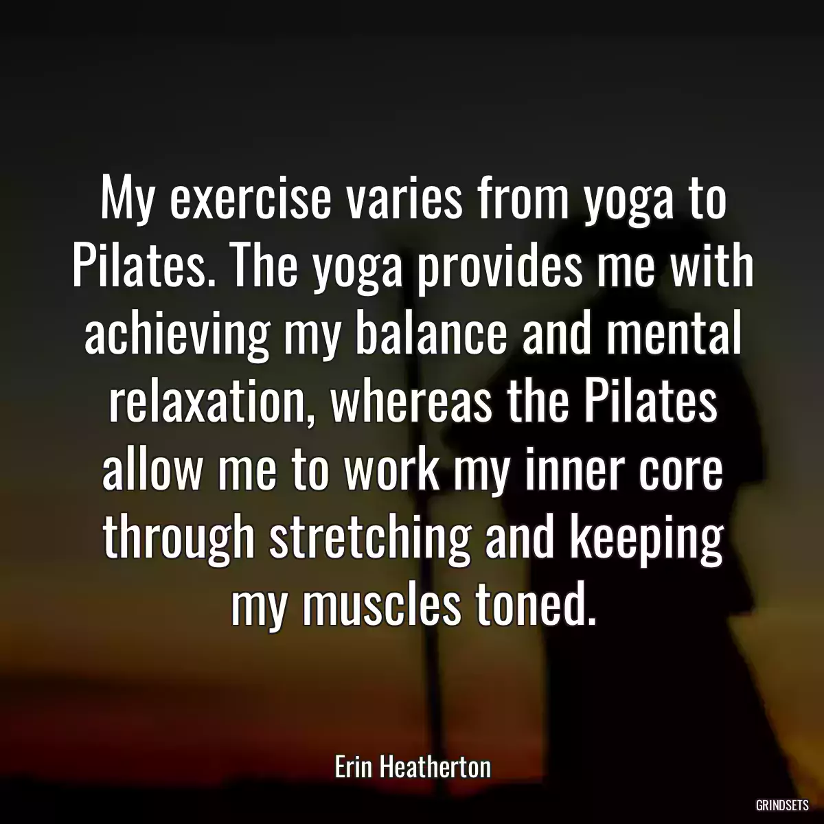 My exercise varies from yoga to Pilates. The yoga provides me with achieving my balance and mental relaxation, whereas the Pilates allow me to work my inner core through stretching and keeping my muscles toned.